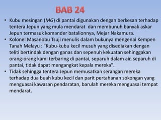 • Kubu mesingan (MG) di pantai digunakan dengan berkesan terhadap
tentera Jepun yang mula mendarat dan membunuh banyak askar
Jepun termasuk komander batalionnya, Mejar Nakamura.
• Kolonel Masanobu Tsuji menulis dalam bukunya mengenai Kempen
Tanah Melayu : "Kubu-kubu kecil musuh yang disediakan dengan
teliti bertindak dengan ganas dan sepenuh kekuatan sehinggakan
orang-orang kami terbaring di pantai, separuh dalam air, separuh di
pantai, tidak dapat mengangkat kepala mereka".
• Tidak sehingga tentera Jepun memusatkan serangan mereka
terhadap dua buah kubu kecil dan parit pertahanan sokongan yang
menguasai kawasan pendaratan, barulah mereka menguasai tempat
mendarat.
 