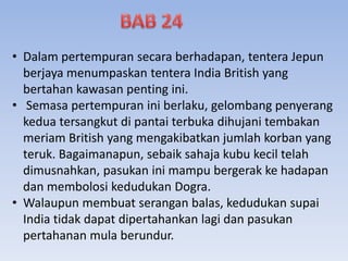 • Dalam pertempuran secara berhadapan, tentera Jepun
berjaya menumpaskan tentera India British yang
bertahan kawasan penting ini.
• Semasa pertempuran ini berlaku, gelombang penyerang
kedua tersangkut di pantai terbuka dihujani tembakan
meriam British yang mengakibatkan jumlah korban yang
teruk. Bagaimanapun, sebaik sahaja kubu kecil telah
dimusnahkan, pasukan ini mampu bergerak ke hadapan
dan membolosi kedudukan Dogra.
• Walaupun membuat serangan balas, kedudukan supai
India tidak dapat dipertahankan lagi dan pasukan
pertahanan mula berundur.
 