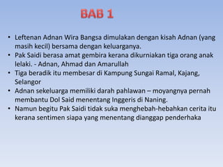 • Leftenan Adnan Wira Bangsa dimulakan dengan kisah Adnan (yang
masih kecil) bersama dengan keluarganya.
• Pak Saidi berasa amat gembira kerana dikurniakan tiga orang anak
lelaki. - Adnan, Ahmad dan Amarullah
• Tiga beradik itu membesar di Kampung Sungai Ramal, Kajang,
Selangor
• Adnan sekeluarga memiliki darah pahlawan – moyangnya pernah
membantu Dol Said menentang Inggeris di Naning.
• Namun begitu Pak Saidi tidak suka menghebah-hebahkan cerita itu
kerana sentimen siapa yang menentang dianggap penderhaka
 