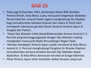 • Pada pagi 8 Disember 1941, bertempat dalam Bilik Gerakan
Tentera British, Kota Bharu suatu mesyuarat tergempar diadakan.
Pemerintah Kor. Jeneral Heath segera menghubungi Ibu Pejabat
bagi memaklumkan bahawa tinjauan dari udara di Teluk Siam
mendapati adanyanya gerakan besar-besaran tentera Jepun di
Songkla dan Pattani.
• Tetapi Ops Matador tidak dapatdilakasanakan kerana Jeneral A. E.
Percival yang bertanggungjawab dengan Ops Matador sedang
menghadari mesyuarat Majlis Perundangan Negeri Selat.
• Mereka mendapati Tentera Jepun sudah mendarat di Kota Bharu.
• Jeneral A. E. Percival menghubungi Panglima Sir Brooke-Popham
memaklumkan perkara tersebut barulah Ops Matador dapat
dijalankan. Di Kota Bharu kemaraan tersekat di Sungai Kelantan.
• Pihak Tentera Jepun telah terkorban akibat letupan yang kuat.
 