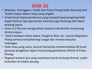 • Kelantan, Terengganu, Kedah dan Pulau Pinang telah diserang oleh
Tentera Jepun dalam masa yang singkat.
• Empat buah kapal pembinasa yang menjadi kapal pengiring tidak
dapat berbuat apa-apa kerana maereka juga diserang oleh kapal
terbang Jepun.
• Jener A.E Percival mengarahkan tentera India British menyerang
tentera Jepun.
• Dalam keadaan kelam kabut, Panglima Brid. Jen. Garret dilaporkan
hilang semasa menyeberangi sungai dan mereka terputus
hubungan.
• Pada masa yang sama, Jeneral Yamashita memerintahkan 85 buah
pesawat pengebom Jepun menyerang pertahanan British di Pulau
Pinang.
• Pegawai tentera laut yang membawa berita tentang Ahmad, sudah
terkorban di medan perang.
 