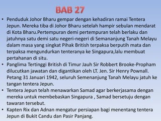 • Penduduk Johor Bharu gempar dengan kehadiran ramai Tentera
Jepun. Mereka tiba di Johor Bharu setelah hampir sebulan mendarat
di Kota Bharu.Pertempuran demi pertempuran telah berlaku dan
jatuhnya satu demi satu negeri-negeri di Semananjung Tanah Melayu
dalam masa yang singkat Pihak British terpaksa berputih mata dan
terpaksa mengundurkan tenteranya ke Singapura,lalu membuat
pertahanan di situ.
• Panglima Tertinggi British di Timur Jauh Sir Robbert Brooke-Propham
dilucutkan jawatan dan digantikan oleh LT. Jen. Sir Henry Pownall.
Petang 31 Januari 1942, seluruh Semenanjung Tanah Melayu jatuh ke
tangan tentera Jepun.
• Tentera Jepun telah menawarkan Samad agar berkerjasama dengan
mereka untuk membebaskan Singapura , Samad bersetuju dengan
tawaran tersebut.
• Kapten Rix dan Adnan mengatur persiapan bagi menentang tentera
Jepun di Bukit Candu dan Pasir Panjang.
 