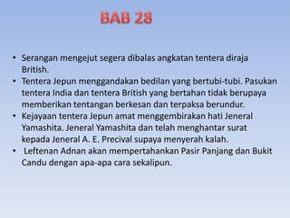• Serangan mengejut segera dibalas angkatan tentera diraja
British.
• Tentera Jepun menggandakan bedilan yang bertubi-tubi. Pasukan
tentera India dan tentera British yang bertahan tidak berupaya
memberikan tentangan berkesan dan terpaksa berundur.
• Kejayaan tentera Jepun amat menggembirakan hati Jeneral
Yamashita. Jeneral Yamashita dan telah menghantar surat
kepada Jeneral A. E. Precival supaya menyerah kalah.
• Leftenan Adnan akan mempertahankan Pasir Panjang dan Bukit
Candu dengan apa-apa cara sekalipun.
 