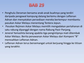 • Penghulu Deraman bersama anak-anak buahnya yang terdiri
daripada pengawal kampung datang bertemu dengan Leftenan
Adnan dan menyatakan persediaan mereka bertempur membantu
pasukan Askar Melayu menentang Tentera Jepun.
• Pasukan Rejimen Askar Melayu memilih mengadakan pertahanan di
satu rabung dipanggil dengan nama Rabung Pasir Panjang.
• Jeneral Yamashita berang apabila tiga pengintipnya mati ditembak
Askar Melayu. Berita penawanan Askar Melayu dari Kompeni "B"
meresahkan Leftenan Adnan.
• Leftenan Adnan terus bersemangat untuk berjuang hingga ke titisan
yang terakhir.
 