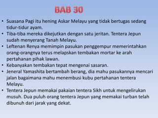 • Suasana Pagi itu hening Askar Melayu yang tidak bertugas sedang
tidur-tidur ayam.
• Tiba-tiba mereka dikejutkan dengan satu jeritan. Tentera Jepun
sudah menyerang Tanah Melayu.
• Leftenan Renya memimpin pasukan penggempur memerintahkan
orang-orangnya terus melapskan tembakan mortar ke arah
pertahanan pihak lawan.
• Kebanyakan tembakan tepat mengenai sasaran.
• Jeneral Yamashita bertambah berang, dia mahu pasukannya mencari
jalan bagaimana mahu menembusi kubu pertahanan tentera
Melayu.
• Tentera Jepun memakai pakaian tentera Sikh untuk mengelirukan
musuh. Dua puluh orang tentera Jepun yang memakai turban telah
dibunuh dari jarak yang dekat.
 