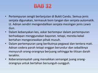 • Pertempuran sengit berlanjutan di Bukit Candu. Semua jenis
senjata digunakan, termasuk bom tangan dan senjata automatik.
Lt. Adnan sendiri mengendalikan senjata mesingan jenis Lewis
Gun.
• Dalam kebanyakan kes, askar bertempur dalam pertempuran
berhadapan menggunakan bayonet. tetapi, mereka kekal
bertahan mengecewakan pihak musuh.
• Dalam pertempuran yang berikutnya pegawai dan tentera mati.
Adnan cedera parah tetapi enggan berundur dan sebaliknya
menyuruh orang-orangnya berjuang sehingga ke titisan darah
terakhir.
• Keberaniannyalah yang menaikkan semangat juang orang-
orangnya untuk bertahan bersunguh-sungguh.
 
