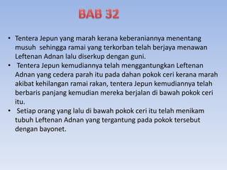 • Tentera Jepun yang marah kerana keberaniannya menentang
musuh sehingga ramai yang terkorban telah berjaya menawan
Leftenan Adnan lalu diserkup dengan guni.
• Tentera Jepun kemudiannya telah menggantungkan Leftenan
Adnan yang cedera parah itu pada dahan pokok ceri kerana marah
akibat kehilangan ramai rakan, tentera Jepun kemudiannya telah
berbaris panjang kemudian mereka berjalan di bawah pokok ceri
itu.
• Setiap orang yang lalu di bawah pokok ceri itu telah menikam
tubuh Leftenan Adnan yang tergantung pada pokok tersebut
dengan bayonet.
 