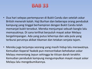 • Dua hari selepas pertempuran di Bukit Candu dan setelah askar
British menerah kalah. Haji Burhan dan beberapa orang penduduk
kampung yang tinggal berhampiran dengan Bukit Candu telah
memanjat bukit tersebut. Mereka menjumpai sebuah banglo lalu
memasukinya. Di sana terlihat berpuluh mayat askar Melayu
bergelimpangan. Ada yang putus lehernya dan ada pula yang
terburai perutnya akibat tikaman dan tetakan senjata tajam.
• Mereka juga terjumpa seorang yang masih hidup lalu merawatnya.
Kemudian Koperal Yaakob pun menceritakan kehebatan askar
Melayu menentang Jepun sehingga ke titisan darah terakhir.
Kemudian penduduk kampung mengumpulkan mayat-mayat askar
Melayu lalu mengebumikannya.
 