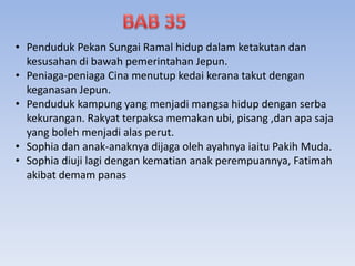• Penduduk Pekan Sungai Ramal hidup dalam ketakutan dan
kesusahan di bawah pemerintahan Jepun.
• Peniaga-peniaga Cina menutup kedai kerana takut dengan
keganasan Jepun.
• Penduduk kampung yang menjadi mangsa hidup dengan serba
kekurangan. Rakyat terpaksa memakan ubi, pisang ,dan apa saja
yang boleh menjadi alas perut.
• Sophia dan anak-anaknya dijaga oleh ayahnya iaitu Pakih Muda.
• Sophia diuji lagi dengan kematian anak perempuannya, Fatimah
akibat demam panas
 