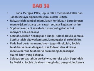 • Pada 15 Ogos 1945, Jepun telah menyerah kalah dan
Tanah Melayu diperintah semula oleh British.
• Rakyat telah kembali memulakan kehidupan baru dengan
mengerjakan ladang dan sawah sebagai kegiatan harian.
• Sophia bekerja di sawah dan menoreh getah untuk
menyara anak-anaknya.
• Setelah Sekolah Kebangsaan Sungai Ramal dibuka semula,
Sophia telah ditawarkan semula mengajar di sekolah itu.
• Pada hari pertama memulakan tugas di sekolah, Sophia
telah berkenalan dengan Ustaz Ridwan dan akhirnya
mereka berdua telah berkahwin menjadi pasangan
suami isteri yang bahagia.
• Selepas empat tahun berkahwin, mereka telah berpindah
ke Melaka. Sophia disahkan menghidap penyakit leukemia.
 