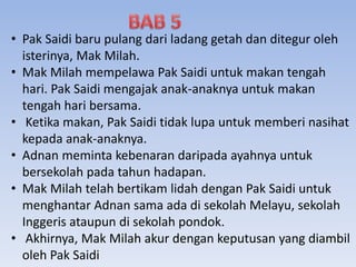 • Pak Saidi baru pulang dari ladang getah dan ditegur oleh
isterinya, Mak Milah.
• Mak Milah mempelawa Pak Saidi untuk makan tengah
hari. Pak Saidi mengajak anak-anaknya untuk makan
tengah hari bersama.
• Ketika makan, Pak Saidi tidak lupa untuk memberi nasihat
kepada anak-anaknya.
• Adnan meminta kebenaran daripada ayahnya untuk
bersekolah pada tahun hadapan.
• Mak Milah telah bertikam lidah dengan Pak Saidi untuk
menghantar Adnan sama ada di sekolah Melayu, sekolah
Inggeris ataupun di sekolah pondok.
• Akhirnya, Mak Milah akur dengan keputusan yang diambil
oleh Pak Saidi
 