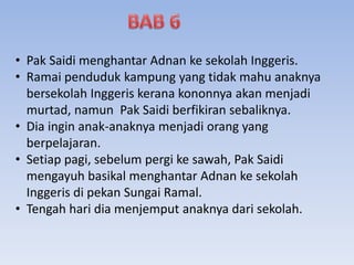 • Pak Saidi menghantar Adnan ke sekolah Inggeris.
• Ramai penduduk kampung yang tidak mahu anaknya
bersekolah Inggeris kerana kononnya akan menjadi
murtad, namun Pak Saidi berfikiran sebaliknya.
• Dia ingin anak-anaknya menjadi orang yang
berpelajaran.
• Setiap pagi, sebelum pergi ke sawah, Pak Saidi
mengayuh basikal menghantar Adnan ke sekolah
Inggeris di pekan Sungai Ramal.
• Tengah hari dia menjemput anaknya dari sekolah.
 