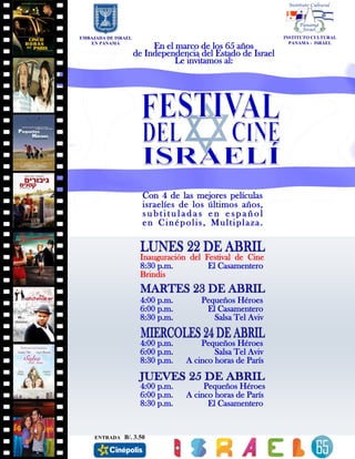 EMBAJADA DE ISRAEL
EN PANAMÁ
Inauguración del Festival de Cine
8:30 p.m. El Casamentero
Brindis
4:00 p.m. Pequeños Héroes
6:00 p.m. El Casamentero
8:30 p.m. Salsa Tel Aviv
4:00 p.m. Pequeños Héroes
6:00 p.m. Salsa Tel Aviv
8:30 p.m. A cinco horas de París
4:00 p.m. Pequeños Héroes
6:00 p.m. A cinco horas de París
8:30 p.m. El Casamentero
Con 4 de las mejores películas
israelíes de los últimos años,
s u b t i t u l a d a s e n e s p a ñ o l
en Cinépolis, Multiplaza.
En el marco de los 65 años
de Independencia del Estado de Israel
Le invitamos al:
INSTITUTO CULTURAL
PANAMA - ISRAEL
ENTRADA B/. 3.50
 
