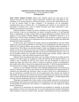 Segundo Encuentro de Desarrollo Urbano Sustentable
                       Ciudad de México, 27 de septiembre de 2008
                                   Participaciones

Jesús Arturo Aispuro Coronel.- Buenos días. Muchas gracias por estar aquí en este
Segundo Encuentro de Desarrollo Urbano Sustentable. Tenemos como antecedente lo que
realizamos el 12 de junio pasado en el Primer Encuentro a través de una videoconferencia, de
la cual les hicimos llegar un disco compacto y un documento con las principales
consideraciones que se vertieron allí, y el compromiso que hicimos en ese momento fue
justamente el reunirnos hoy, como lo estamos haciendo, para darle continuidad a estos
trabajos que iniciamos en esa ocasión.
       Quisiera agradecer el trabajo que hemos realizado con una institución muy importante a
nivel nacional, y que nos está apoyando, nos apoyó en aquella ocasión y lo está haciendo
ahora, y seguramente, no tengo la menor duda, nos seguirá apoyando en el futuro. Primero, por
supuesto, al Arq. Ramiro Guzmán Barbosa, Presidente de CANADEVI Nacional, y en el
ámbito local a David Vainer, Presidente CANADEVI Valle de México, quienes creyeron en
este proyecto, se convencieron de la importancia de que estuviéramos sentados aquí platicando
del desarrollo urbano sustentable.
       El día de ayer, que la mayoría de ustedes tuvieron la oportunidad de estar ahí cuando
empezó esta convivencia literalmente en Torre Mayor, les comentaba que me parecía que en el
ámbito de la Ciudad de México para reunirnos y hablar de desarrollo urbano sustentable, el
escenario de la Torre Mayor nos permitía cumplir e iniciar este diálogo de una manera exitosa,
porque se trata de un proyecto que tiene esta connotación, independientemente que para mí es
un proyecto que tiene un significado adicional, ya que me tocó literalmente hacerlo, y eso es lo
que me permitió conducir ese recorrido con todos ustedes para recordar, además, cuáles son
sus características, y que tiene muchas lecciones de por medio.
       Déjenme hacer un paréntesis para decir, que con ustedes coincidió un recorrido que hice
también en el mismo tema con un grupo de vecinos del poniente de la Ciudad de México, y la
verdad es que el resultado no sólo fue muy exitoso, sino que literalmente ya anoté en mi
agenda que tengo que invitar más vecinos a conocer ese proyecto, porque es paradigmático,
que rompió mitos sobre el tema de los impactos del desarrollo. Y allí de manera presencial se
convencieron de las ventajas y bondades que puede tener un proyecto de esa naturaleza.
       Entonces, en este Segundo Encuentro, como platiqué telefónicamente con la mayoría de
ustedes, la intención es que fuera una reunión con esta informalidad con la intención justo de
continuar este intercambio que iniciamos, repito, en junio a través de la videoconferencia, y
que nos permitiera ir sentando las bases de una organización entre nosotros que facilite el
intercambio de opiniones, que permita esta discusión permanente que tenemos que mantener
sobre el asunto del desarrollo en general de nuestras propias entidades, y sin duda alguna poner
ese grano de arena fundamental en lo que es el desarrollo nacional.
       Planteamos una agenda sobre la que, repito, no tiene ningún orden previo en términos de
la participación, para buscar lo que llamamos estos mecanismos en los que nos permitiría hacer
un intercambio de información entre nosotros, y evidentemente con esto empezar de alguna
manera a fortalecerlo.
       Además de los mecanismos de comunicación que pondremos en pantalla, el otro punto
que queríamos colocar en la mesa tiene que ver con esta importancia de compartir información
sobre congresos, eventos de carácter local, nacional e internacional de los que normalmente
 