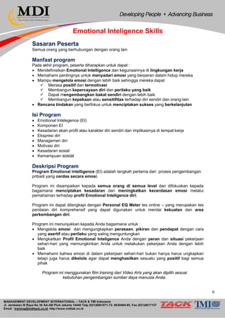 MANAGEMENT DEVELOPMENT INTERNATIONAL – TACK & TMI Indonesia
Jl. Jembatan III Raya No 36 AA-AB Pluit Jakarta 14440 Telp (021)6681571-72, 6630484-85, Fax (021)6617157
Email : training@mditack.co.id, http://www.mditak.co.id
Emotional Inteligence Skills
Sasaran Peserta
Semua orang yang berhubungan dengan orang lain
Manfaat program
Pada akhir program, peserta diharapkan untuk dapat :
• Mendefinisikan Emotional Intelligence dan kegunaannya di lingkungan kerja
• Memahami pentingnya untuk menyadari emosi yang berperan dalam hidup mereka
• Mampu mengelola emosi dengan lebih baik sehingga mereka dapat
 Merasa positif dan termotivasi
 Membangun kepercayaan diri dan perilaku yang baik
 Dapat mengembangkan bakat sendiri dengan lebih baik
 Membangun kepekaan atau sensitifitas terhadap diri sendiri dan orang lain
• Rencana tindakan yang berfokus untuk menciptakan sukses yang berkelanjutan
Isi Program
• Emotional Ιntelegence (EI)
• Komponen EI
• Kesadaran akan profil atau karakter diri sendiri dan implikasinya di tempat kerja
• Ekspresi diri
• Managemen diri
• Motivasi diri
• Kesadaran sosial
• Kemampuan sosial
Deskripsi Program
Program Emotional intelligence (EI) adalah langkah pertama dari proses pengembangan
pribadi yang cerdas secara emosi.
Program ini disampaikan kepada semua orang di semua level dan difokuskan kepada
bagaimana menciptakan kesadaran dan meningkatkan kecerdasan emosi melalui
pemahaman terhadap profil Emotional Inteligence diri.
Program ini dapat dilengkapi dengan Personal EQ Meter tes online – yang merupakan tes
penilaian diri komprehensif yang dapat digunakan untuk menilai kekuatan dan area
perkembangan diri.
Program ini menunjukkan kepada Anda bagaimana untuk :
• Mengelola emosi dan mengungkapkan perasaan, pikiran dan pendapat dengan cara
yang asertif atau perilaku yang saling menguntungkan
• Mengkaitkan Profil Emotional Inteligence Anda dengan peran dan situasi pekerjaan
sehari-hari yang memungkinkan Anda untuk melakukan pekerjaan Anda dengan lebih
baik
• Memahami bahwa emosi di dalam pekerjaan sehari-hari bukan hanya harus ungkapkan
tetapi juga harus dikelola agar dapat menghasilkan sesuatu yang positif bagi semua
pihak
Program ini menggunakan film training dari Video Arts yang akan dipilih sesuai
kebutuhan pengembangan sumber daya manusia Anda.
66
 