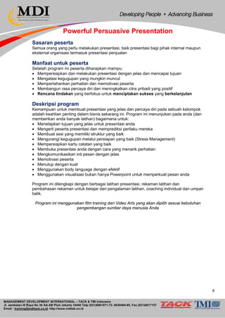 MANAGEMENT DEVELOPMENT INTERNATIONAL – TACK & TMI Indonesia
Jl. Jembatan III Raya No 36 AA-AB Pluit Jakarta 14440 Telp (021)6681571-72, 6630484-85, Fax (021)6617157
Email : training@mditack.co.id, http://www.mditak.co.id
Powerful Persuasive Presentation
Sasaran peserta
Semua orang yang perlu melakukan presentasi, baik presentasi bagi pihak internal maupun
eksternal organisasi termasuk presentasi penjualan
Manfaat untuk peserta
Setelah program ini peserta diharapkan mampu:
• Mempersiapkan dan melakukan presentasi dengan jelas dan mencapai tujuan
• Mengatasi kegugupan yang mungkin muncul
• Mempertahankan perhatian dan memotivasi peserta
• Membangun rasa percaya diri dan meningkatkan citra pribadi yang positif
• Rencana tindakan yang berfokus untuk menciptakan sukses yang berkelanjutan
Deskripsi program
Kemampuan untuk membuat presentasi yang jelas dan percaya diri pada sebuah kelompok
adalah keahlian penting dalam bisnis sekarang ini. Program ini menunjukan pada anda (dan
memberikan anda banyak latihan) bagaimana untuk:
• Menetapkan tujuan yang jelas untuk presentasi anda
• Mengerti peserta presentasi dan memprediksi perilaku mereka
• Membuat sesi yang memiliki struktur yang baik
• Mengurangi kegugupan melalui persiapan yang baik (Stress Management)
• Mempersiapkan kartu catatan yang baik
• Membuka presentasi anda dengan cara yang menarik perhatian
• Mengkomunikasikan inti pesan dengan jelas
• Memotivasi peserta
• Menutup dengan kuat
• Menggunakan body language dengan efektif
• Menggunakan visualisasi bukan hanya Powerpoint untuk memperkuat pesan anda
Program ini dilengkapi dengan berbagai latihan presentasi, rekaman latihan dan
pembahasan rekaman untuk belajar dari pengalaman latihan, coaching individual dan umpan
balik.
Program ini menggunakan film training dari Video Arts yang akan dipilih sesuai kebutuhan
pengembangan sumber daya manusia Anda
8
 
