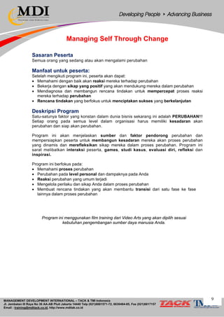MANAGEMENT DEVELOPMENT INTERNATIONAL – TACK & TMI Indonesia
Jl. Jembatan III Raya No 36 AA-AB Pluit Jakarta 14440 Telp (021)6681571-72, 6630484-85, Fax (021)6617157
Email : training@mditack.co.id, http://www.mditak.co.id
Managing Self Through Change
Sasaran Peserta
Semua orang yang sedang atau akan mengalami perubahan
Manfaat untuk peserta:
Setelah mengikuti program ini, peserta akan dapat:
• Memahami dengan baik akan reaksi mereka terhadap perubahan
• Bekerja dengan sikap yang positif yang akan mendukung mereka dalam perubahan
• Mendiagnosa dan membangun rencana tindakan untuk mempercepat proses reaksi
mereka terhadap perubahan
• Rencana tindakan yang berfokus untuk menciptakan sukses yang berkelanjutan
Deskripsi Program
Satu-satunya faktor yang konstan dalam dunia bisnis sekarang ini adalah PERUBAHAN!!!
Setiap orang pada semua level dalam organisasi harus memiliki kesadaran akan
perubahan dan siap akan perubahan.
Program ini akan menjelaskan sumber dan faktor pendorong perubahan dan
mempersiapkan peserta untuk membangun kesadaran mereka akan proses perubahan
yang dinamis dan merefleksikan sikap mereka dalam proses perubahan. Program ini
sarat melibatkan interaksi peserta, games, studi kasus, evaluasi diri, refleksi dan
inspirasi.
Program ini berfokus pada:
• Memahami proses perubahan
• Perubahan pada level personal dan dampaknya pada Anda
• Reaksi perubahan yang umum terjadi
• Mengelola perilaku dan sikap Anda dalam proses perubahan
• Membuat rencana tindakan yang akan membantu transisi dari satu fase ke fase
lainnya dalam proses perubahan
Program ini menggunakan film training dari Video Arts yang akan dipilih sesuai
kebutuhan pengembangan sumber daya manusia Anda.
9
 