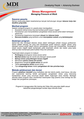MANAGEMENT DEVELOPMENT INTERNATIONAL – TACK & TMI Indonesia
Jl. Jembatan III Raya No 36 AA-AB Pluit Jakarta 14440 Telp (021)6681571-72, 6630484-85, Fax (021)6617157
Email : training@mditack.co.id, http://www.mditak.co.id
Stress Management
Managing Pressure at Work
Sasaran peserta
Semua orang yang dalam kesehariannya banyak berhubungan dengan tekanan kerja dan
deadline yang ketat.
Manfaat program
Setelah mengikuti program ini, peserta akan mendapatkan :
• Kesadaran bahwa stress bisa bermanfaat positif maupun negatif
• Pemahaman cara mempraktekkan pengelolaan stress secara sehat dalam kehidupan
sehari-hari
• Pemahaman bagaimana menangani situasi dan tekanan kerja
• Rencana tindakan yang berfokus untuk menciptakan sukses yang berkelanjutan
Deskripsi program
Sehari-hari kita mendapat tekanan stress dalam kehidupan pribadi maupun profesional.
Stress adalah sesuatu hal yang bisa berdampak positif mapupun negatif. Stress yang
ditangani secara positif dapat memicu peningkatan kinerja dan produktivitas. Penanganan
stress secara negatif dapat berdampak pada kesehatan pikiran dan badan yang pada
akhirnya akan berdampak pada kualitas hidup dan pekerjaan.
Topik-topik dalam program ini meliputi:
• Pentingnya penanganan stress secara sehat
• Manfaat stress bagi diri sendiri jika ditangani secara positif
• Bahaya stress yang ditangani secara negatif
• Memahami pemicu stress diri sendiri
• Bagaimana mengenali gejala stress diri sendiri
• Teknik penanganan stress secara sehat
• Tips mengurangi stress melalui pengelolaan diri dan prioritas kerja
Metode pelaksanaan dan durasi
Program pelatihan interaktif yang melibatkan alat dan teknik praktis, studi kasus, role play
dan experiential learning terkait peningkatan pengelolaan stress yang dirancang
berdasarkan situasi yang umumnya terjadi dalam lingkungan kerja mereka. Berbagai
aktivitas dalam program akan memberikan kesempatan bagi peserta untuk berbagi ide dan
belajar dari pengalaman penerapan.
Program ini menggunakan film training dari Video Arts yang akan dipilih sesuai
kebutuhan pengembangan sumber daya manusia Anda.
11
 