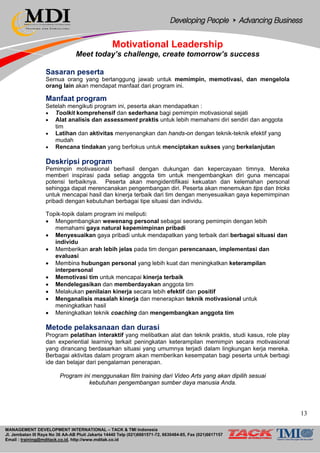 MANAGEMENT DEVELOPMENT INTERNATIONAL – TACK & TMI Indonesia
Jl. Jembatan III Raya No 36 AA-AB Pluit Jakarta 14440 Telp (021)6681571-72, 6630484-85, Fax (021)6617157
Email : training@mditack.co.id, http://www.mditak.co.id
Motivational Leadership
Meet today’s challenge, create tomorrow’s success
Sasaran peserta
Semua orang yang bertanggung jawab untuk memimpin, memotivasi, dan mengelola
orang lain akan mendapat manfaat dari program ini.
Manfaat program
Setelah mengikuti program ini, peserta akan mendapatkan :
• Toolkit komprehensif dan sederhana bagi pemimpin motivasional sejati
• Alat analisis dan assessment praktis untuk lebih memahami diri sendiri dan anggota
tim
• Latihan dan aktivitas menyenangkan dan hands-on dengan teknik-teknik efektif yang
mudah
• Rencana tindakan yang berfokus untuk menciptakan sukses yang berkelanjutan
Deskripsi program
Pemimpin motivasional berhasil dengan dukungan dan kepercayaan timnya. Mereka
memberi inspirasi pada setiap anggota tim untuk mengembangkan diri guna mencapai
potensi terbaiknya. Peserta akan mengidentifikasi kekuatan dan kelemahan personal
sehingga dapat merencanakan pengembangan diri. Peserta akan menemukan tips dan tricks
untuk mencapai hasil dan kinerja terbaik dari tim dengan menyesuaikan gaya kepemimpinan
pribadi dengan kebutuhan berbagai tipe situasi dan individu.
Topik-topik dalam program ini meliputi:
• Mengembangkan wewenang personal sebagai seorang pemimpin dengan lebih
memahami gaya natural kepemimpinan pribadi
• Menyesuaikan gaya pribadi untuk mendapatkan yang terbaik dari berbagai situasi dan
individu
• Memberikan arah lebih jelas pada tim dengan perencanaan, implementasi dan
evaluasi
• Membina hubungan personal yang lebih kuat dan meningkatkan keterampilan
interpersonal
• Memotivasi tim untuk mencapai kinerja terbaik
• Mendelegasikan dan memberdayakan anggota tim
• Melakukan penilaian kinerja secara lebih efektif dan positif
• Menganalisis masalah kinerja dan menerapkan teknik motivasional untuk
meningkatkan hasil
• Meningkatkan teknik coaching dan mengembangkan anggota tim
Metode pelaksanaan dan durasi
Program pelatihan interaktif yang melibatkan alat dan teknik praktis, studi kasus, role play
dan experiential learning terkait peningkatan keterampilan memimpin secara motivasional
yang dirancang berdasarkan situasi yang umumnya terjadi dalam lingkungan kerja mereka.
Berbagai aktivitas dalam program akan memberikan kesempatan bagi peserta untuk berbagi
ide dan belajar dari pengalaman penerapan.
Program ini menggunakan film training dari Video Arts yang akan dipilih sesuai
kebutuhan pengembangan sumber daya manusia Anda.
13
 
