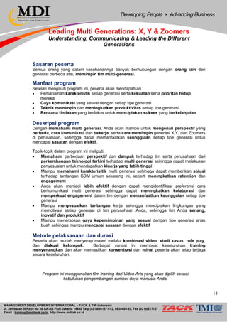 MANAGEMENT DEVELOPMENT INTERNATIONAL – TACK & TMI Indonesia
Jl. Jembatan III Raya No 36 AA-AB Pluit Jakarta 14440 Telp (021)6681571-72, 6630484-85, Fax (021)6617157
Email : training@mditack.co.id, http://www.mditak.co.id
Leading Multi Generations: X, Y & Zoomers
Understanding, Communicating & Leading the Different
Generations
Sasaran peserta
Semua orang yang dalam kesehariannya banyak berhubungan dengan orang lain dari
generasi berbeda atau memimpin tim multi-generasi.
Manfaat program
Setelah mengikuti program ini, peserta akan mendapatkan :
• Pemahaman karakteristik setiap generasi serta kekuatan serta prioritas hidup
mereka
• Gaya komunikasi yang sesuai dengan setiap tipe generasi
• Teknik memimpin dan meningkatkan produktivitas setiap tipe generasi
• Rencana tindakan yang berfokus untuk menciptakan sukses yang berkelanjutan
Deskripsi program
Dengan memahami multi generasi, Anda akan mampu untuk mengenali perspektif yang
berbeda, cara komunikasi dan bekerja, serta cara memimpin generasi X,Y, dan Zoomers
di perusahaan, sehingga dapat memanfaatkan keunggulan setiap tipe generasi untuk
mencapai sasaran dengan efektif.
Topik-topik dalam program ini meliputi:
• Memahami perbedaan perspektif dan dampak terhadap tim serta perusahaan dari
perkembangan teknologi terkini terhadap multi generasi sehingga dapat melakukan
penyesuaian untuk mendapatkan kinerja yang lebih tinggi
• Mampu memahami karakterisitik multi generasi sehingga dapat memberikan solusi
terhadap tantangan SDM umum sekarang ini, seperti meningkatkan retention dan
engagement
• Anda akan menjadi lebih efektif dengan dapat mengidentifikasi preferensi cara
berkomunikasi multi generasi sehingga dapat meningkatkan kolaborasi dan
memperkuat engagement dalam tim dengan memanfaatkan keunggulan setiap tipe
generasi
• Mampu menyesuaikan tantangan kerja sehingga menciptakan lingkungan yang
memotivasi setiap generasi di tim perusahaan Anda, sehingga tim Anda senang,
inovatif dan produktif
• Mampu menerapkan gaya kepemimpinan yang sesuai dengan tipe generasi anak
buah sehingga mampu mencapai sasaran dengan efektif
Metode pelaksanaan dan durasi
Peserta akan mudah menyerap materi melalui kombinasi video, studi kasus, role play,
dan diskusi kelompok. Berbagai variasi ini membuat keseluruhan training
menyenangkan dan akan memastikan konsentrasi dan minat peserta akan tetap terjaga
secara keseluruhan.
Program ini menggunakan film training dari Video Arts yang akan dipilih sesuai
kebutuhan pengembangan sumber daya manusia Anda.
14
 