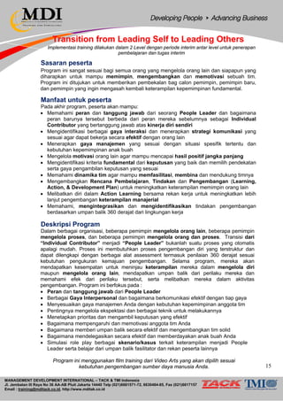 MANAGEMENT DEVELOPMENT INTERNATIONAL – TACK & TMI Indonesia
Jl. Jembatan III Raya No 36 AA-AB Pluit Jakarta 14440 Telp (021)6681571-72, 6630484-85, Fax (021)6617157
Email : training@mditack.co.id, http://www.mditak.co.id
Transition from Leading Self to Leading Others
Implementasi training dilakukan dalam 2 Level dengan periode interim antar level untuk penerapan
pembelajaran dan tugas interim
Sasaran peserta
Program ini sangat sesuai bagi semua orang yang mengelola orang lain dan siapapun yang
diharapkan untuk mampu memimpin, mengembangkan dan memotivasi sebuah tim.
Program ini ditujukan untuk memberikan pembekalan bag calon pemimpin, pemimpin baru,
dan pemimpin yang ingin mengasah kembali keterampilan kepemimpinan fundamental.
Manfaat untuk peserta
Pada akhir program, peserta akan mampu:
• Memahami peran dan tanggung jawab dari seorang People Leader dan bagaimana
peran barunya tersebut berbeda dari peran mereka sebelumnya sebagai Individual
Contributor yang bertanggung jawab atas kinerja diri sendiri
• Mengidentifikasi berbagai gaya interaksi dan menerapkan strategi komunikasi yang
sesuai agar dapat bekerja secara efektif dengan orang lain
• Menerapkan gaya manajemen yang sesuai dengan situasi spesifik tertentu dan
kebutuhan kepemimpinan anak buah
• Mengelola motivasi orang lain agar mampu mencapai hasil positif jangka panjang
• Mengidentifikasi kriteria fundamental dari keputusan yang baik dan memilih pendekatan
serta gaya pengambilan keputusan yang sesuai
• Memahami dinamika tim agar mampu memfasilitasi, membina dan mendukung timnya
• Mengembangkan Rencana Pembelajaran, Tindakan dan Pengembangan (Learning,
Action, & Development Plan) untuk meningkatkan keterampilan memimpin orang lain
• Melibatkan diri dalam Action Learning bersama rekan kerja untuk meningkatkan lebih
lanjut pengembangan keterampilan manajerial
• Memahami, mengintegrasikan dan mengidentifikasikan tindakan pengembangan
berdasarkan umpan balik 360 derajat dari lingkungan kerja
Deskripsi Program
Dalam berbagai organisasi, beberapa pemimpin mengelola orang lain, beberapa pemimpin
mengelola proses, dan beberapa pemimpin mengelola orang dan proses. Transisi dari
“Individual Contributor” menjadi “People Leader” bukanlah suatu proses yang otomatis
apalagi mudah. Proses ini membutuhkan proses pengembangan diri yang terstruktur dan
dapat dilengkapi dengan berbagai alat assessment termasuk penilaian 360 derajat sesuai
kebutuhan pengukuran kemajuan pengembangan. Selama program, mereka akan
mendapatkan kesempatan untuk meninjau keterampilan mereka dalam mengelola diri
maupun mengelola orang lain, mendapatkan umpan balik dari perilaku mereka dan
memahami efek dari perilaku tersebut, serta melibatkan mereka dalam aktivitas
pengembangan. Program ini berfokus pada :
• Peran dan tanggung jawab dari People Leader
• Berbagai Gaya Interpersonal dan bagaimana berkomunikasi efektif dengan tiap gaya
• Menyesuaikan gaya manajemen Anda dengan kebutuhan kepemimpinan anggota tim
• Pentingnya mengelola ekspektasi dan berbagai teknik untuk melakukannya
• Menetapkan prioritas dan mengambil keputusan yang efektif
• Bagaimana mempengaruhi dan memotivasi anggota tim Anda
• Bagaimana memberi umpan balik secara efektif dan mengembangkan tim solid
• Bagaimana mendelegasikan secara efektif dan memberdayakan anak buah Anda
• Simulasi role play berbagai skenario/kasus terkait keterampilan menjadi People
Leader serta belajar dari umpan balik fasilitator dan rekan peserta lainnya
Program ini menggunakan film training dari Video Arts yang akan dipilih sesuai
kebutuhan pengembangan sumber daya manusia Anda. 15
 