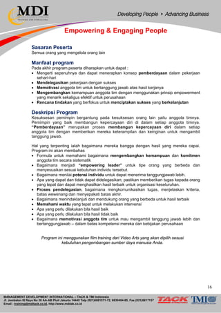 MANAGEMENT DEVELOPMENT INTERNATIONAL – TACK & TMI Indonesia
Jl. Jembatan III Raya No 36 AA-AB Pluit Jakarta 14440 Telp (021)6681571-72, 6630484-85, Fax (021)6617157
Email : training@mditack.co.id, http://www.mditak.co.id
Empowering & Engaging People
Sasaran Peserta
Semua orang yang mengelola orang lain
Manfaat program
Pada akhir program peserta diharapkan untuk dapat :
• Mengerti sepenuhnya dan dapat menerapkan konsep pemberdayaan dalam pekerjaan
sehari-hari
• Mendelegasikan pekerjaan dengan sukses
• Memotivasi anggota tim untuk bertanggung jawab atas hasil kerjanya
• Mengembangkan kemampuan anggota tim dengan menggunakan prinsip empowerment
yang menarik sekaligus efektif untuk perusahaan
• Rencana tindakan yang berfokus untuk menciptakan sukses yang berkelanjutan
Deskripsi Program
Kesuksesan pemimpin bergantung pada kesuksesan orang lain yaitu anggota timnya.
Pemimpin yang baik membangun kepercayaan diri di dalam setiap anggota timnya.
“Pemberdayaan” merupakan proses membangun kepercayaan diri dalam setiap
anggota tim dengan memberikan mereka keterampilan dan keinginan untuk mengambil
tanggung jawab.
Hal yang terpenting ialah bagaimana mereka bangga dengan hasil yang mereka capai.
Program ini akan membahas
• Formula untuk memahami bagaimana mengembangkan kemampuan dan komitmen
anggota tim secara sistematik
• Bagaimana menjadi “empowering leader” untuk tipe orang yang berbeda dan
menyesuaikan sesuai kebutuhan individu tersebut.
• Bagaimana menilai potensi individu untuk dapat menerima tanggungjawab lebih.
• Apa yang dapat dan tidak dapat didelegasikan; pastikan memberikan tugas kepada orang
yang tepat dan dapat menghasilkan hasil terbaik untuk organisasi keseluruhan.
• Proses pendelegasian, bagaimana mengkomunikasikan tugas, menjelaskan kriteria,
batas wewenang dan menyepakati batas akhir.
• Bagaimana menindaklanjuti dan mendukung orang yang berbeda untuk hasil terbaik
• Memahami waktu yang tepat untuk melakukan intervensi
• Apa yang perlu dilakukan bila hasil baik
• Apa yang perlu dilakukan bila hasil tidak baik
• Bagaimana memotivasi anggota tim untuk mau mengambil tanggung jawab lebih dan
bertanggungjawab – dalam batas kompetensi mereka dan kebijakan perusahaan
Program ini menggunakan film training dari Video Arts yang akan dipilih sesuai
kebutuhan pengembangan sumber daya manusia Anda.
16
 