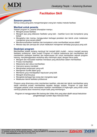 MANAGEMENT DEVELOPMENT INTERNATIONAL – TACK & TMI Indonesia
Jl. Jembatan III Raya No 36 AA-AB Pluit Jakarta 14440 Telp (021)6681571-72, 6630484-85, Fax (021)6617157
Email : training@mditack.co.id, http://www.mditak.co.id
Facilitation Skill
Sasaran peserta
Semua orang yang perlu mengembangkan orang lain melalui metode fasilitasi
Manfaat untuk peserta
Setelah program ini, peserta diharapkan mampu:
• Mengerti proses fasilitasi
• Mengerti apa yang dilakukan fasilitator yang baik – keahlian kunci dan kompetensi yang
terkait
• Mengetahui dan mampu menggunakan berbagai peralatan dan teknik untuk melakukan
manajemen grup secara efektif
• Mendemonstrasikan keahlian dan kompetensi untuk memfasilitasi secara efektif
• Merasa siap dan percaya diri untuk melakukan manajemen terhadap grup-grup yang sulit
Deskripsi program
Memfasilitasi adalah tentang membuat hal menjadi lebih mudah - namun menjadi seorang
fasilitator profesional tidak mudah! Program ini melihat mekanisme dari memfasilitasi dan
memberikan partisipan keahlian dan kepercayaan diri untuk memberikan sebuah program
training, menyelenggarakan workshop atau memimpin rapat, dengan fokus pada:
• Mengerti dan menyadari keahlian mendasar yang dibutuhkan dalam memfasilitasi
• Proses memfasilitasi
• Mekanisme dari siklus memfasilitasi
• Intervensi secara mendetail
• Menghadapi pertanyaan yang sulit
• Manajemen konflik dalam grup
• Membantu grup mendapatkan keputusan yang baik
• Mengerti dinamika grup
• Mengelola berbagai tipe orang dan mengelola rapat
• Melakukan teknik fasilitator profesional
Program yang dirancang untuk memberikan keahlian, alat-alat dan teknik memfasilitasi yang
dapat membuat proses memfasilitasi berjalan dengan sukses. Program ini juga akan
mengajak peserta untuk menerapkan keahlian memfasiltasi di lingkungan yang aman untuk
nantinya peserta akan menerima umpan balik yang membangun.
Program ini menggunakan film training dari Video Arts yang akan dipilih sesuai kebutuhan
pengembangan sumber daya manusia Anda
18
 