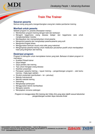 MANAGEMENT DEVELOPMENT INTERNATIONAL – TACK & TMI Indonesia
Jl. Jembatan III Raya No 36 AA-AB Pluit Jakarta 14440 Telp (021)6681571-72, 6630484-85, Fax (021)6617157
Email : training@mditack.co.id, http://www.mditak.co.id
Train The Trainer
Sasaran peserta
Semua orang yang perlu mengembangkan orang lain melalui pemberian training
Manfaat untuk peserta
Setelah program ini, peserta diharapkan mampu:
• Memberikan program training dengan baik dan berkesan
• Mengerti bagaimana orang dewasa belajar dan bagaimana cara untuk
mengikutsertakan mereka
• Mendapatkan dan mempertahankan minat peserta
• Mengontrol peserta dan menghadapi peserta-peserta yang sulit
• Mengontrol tingkat stress
• Menggunakan bantuan visual untuk efek yang maksimal
• Menginspirasi peserta training untuk melakukan perubahan positif untuk mendapatkan
hasil yang diinginkan dari training
Deskripsi program
Program ini bertujuan untuk menciptakan trainer yang baik. Bahasan di dalam program ini
mencakup :
• Kualitas Pribadi trainer
• Gaya belajar
• Gaya perilaku dan training
• Tips untuk mengajar orang dewasa
• Keahlian presentasi
• Persiapan (peserta training – tujuan training – pengembangan program – alat bantu
training – lingkungan sekitar)
• Struktur presentasi (pembukaan – isi – penutup)
• Metode instruksional
• Memilih metode training
• Debriefing
• Menghadapi pertanyaan
• Menggunakan teknik memfasilitasi
• Mengatur peserta
• Menyiapkan rencana cadangan
Program ini menggunakan film training dari Video Arts yang akan dipilih sesuai kebutuhan
pengembangan sumber daya manusia Anda
19
 