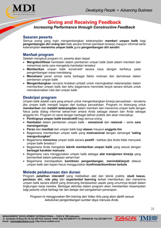 MANAGEMENT DEVELOPMENT INTERNATIONAL – TACK & TMI Indonesia
Jl. Jembatan III Raya No 36 AA-AB Pluit Jakarta 14440 Telp (021)6681571-72, 6630484-85, Fax (021)6617157
Email : training@mditack.co.id, http://www.mditak.co.id
Giving and Receiving Feedback
Increasing Performance through Constructive Feedback
Sasaran peserta
Semua orang yang ingin mengembangkan keterampilan memberi umpan balik bagi
pengembangan diri orang lain baik secara formal (penilaian kinerja) maupun informal serta
keterampilan menerima umpan balik guna pengembangan diri sendiri.
Manfaat program
Setelah mengikuti program ini, peserta akan dapat:
• Mengidentifikasi hambatan dalam pemberian umpan balik (baik dalam memberi dan
menerima) serta cara mengelola hambatan tersebut
• Memberikan umpan balik konstruktif secara tulus dengan berfokus pada
pengembangan masa mendatang
• Memahami peran emosi serta berbagai faktor motivasi dan demotivasi dalam
pemberian umpan balik
• Mengembangkan rencana tindakan pribadi untuk meningkatkan keterampilan dalam
memberikan umpan balik dan tahu bagaimana menindak lanjuti secara tertulis untuk
memaksimalkan nilai dari umpan balik
Deskripsi program
Umpan balik adalah cara yang ampuh untuk mengembangkan kinerja perusahaan - terutama
jika umpan balik menjadi bagian dari budaya perusahaan. Program ini dirancang untuk
memberikan dan melatih keterampilan dalam memberi dan menerima umpan balik dengan
fokus pada dialog informal sehari-hari antara Anda sebagai atasan dan Anda sebagai
anggota tim. Program ini sarat dengan berbagai latihan praktis dan akan mencakup:
• Pentingnya umpan balik konstruktif bagi semua orang
• Hambatan dalam pemberian umpan balik - emosional dan rasional – serta cara
menanganinya
• Peran dan manfaat dari umpan balik bagi atasan maupun anggota tim
• Bagaimana memberikan umpan balik yang motivasional dengan semangat 'saling
menguntungkan'
• Bagaimana menerima umpan balik secara positif - bahkan jika Anda tidak menyukai
umpan balik tersebut !
• Bagaimana Anda mengelola teknik memberikan umpan balik yang sesuai dengan
berbagai karakter manusia
• Bagaimana cara menggunakan umpan balik sebagai alat manajemen kinerja yang
bermanfaat dalam pekerjaan sehari-hari
• Bagaimana mendapatkan komitmen pengembangan, menindaklanjuti diskusi
umpan balik dan kapan harus menggunakan konfirmasi/komitmen tertulis
Metode pelaksanaan dan durasi
Program pelatihan interaktif yang melibatkan alat dan teknik praktis, studi kasus,
penilaian diri, role play dan experiential learning terkait memberikan dan menerima
umpan balik secara efektif yang dirancang berdasarkan aspek yang umumnya terjadi dalam
lingkungan kerja mereka. Berbagai aktivitas dalam program akan memberikan kesempatan
bagi peserta untuk berbagi ide dan belajar dari pengalaman penerapan.
Program ini menggunakan film training dari Video Arts yang akan dipilih sesuai
kebutuhan pengembangan sumber daya manusia Anda.
21
 