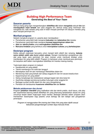 MANAGEMENT DEVELOPMENT INTERNATIONAL – TACK & TMI Indonesia
Jl. Jembatan III Raya No 36 AA-AB Pluit Jakarta 14440 Telp (021)6681571-72, 6630484-85, Fax (021)6617157
Email : training@mditack.co.id, http://www.mditak.co.id
Building High Performance Team
Generating the Best of Your Team
Sasaran peserta
Semua orang yang ingin mengembangkan efektifitas diri dalam mengelola sebuah tim dan
mendapatkan hasil terbaik dari para anggota tim. Semua orang yang memimpin dan
mengelola tim, baik mereka yang saat ini telah menjadi pemimpin tim ataupun mereka yang
akan menjadi pemimpin tim.
Manfaat program
Setelah mengikuti program ini, peserta akan mendapatkan :
• Pemahaman yang lebih baik mengenai kekuatan dan kelemahan tim mereka
• Pemahaman yang lebih baik mengenai konsep kepemimpinan dalam tim
• Alat dan teknik praktis untuk meningkatkan efektifitas tim
• Rencana tindakan yang berfokus untuk menciptakan sukses yang berkelanjutan
Deskripsi program
Ketika sebuah organisasi berusaha untuk menjadi lebih efektif dan ramping, bekerja
sama adalah salah satu kunci untuk sukses. Dengan memberikan pengetahuan dan
alat yang tepat, para pemimpin tim akan mampu untuk membuat strategi untuk
membangun tim yang lebih efektif. Program ini bertujuan untuk membuat para pemimpin
tim berperan aktif dalam meningkatkan efektifitas tim mereka masing-masing.
Topik-topik dalam program ini meliputi:
• Karakteristik tim yang efektif
• Teknik membangun tim solid dan tangguh
• Menetapkan arah tim dan membangun fleksibilitas dalam tim
• Mendorong hasil yang terbaik dari setiap anggota tim dan tim secara keseluruhan
• Kepemimpinan tim yang efektif
• Saling menghargai dan keteladanan sebagai bagian dari etos kerja tim
• Asertivitas sebagai pendukung kualitas hubungan antar anggota tim
• Berbagai sumber konflik dalam tim dan cara mengelolanya
• Penilaian diri berdasarkan kuesioner efektifitas tim dari Belbin
Metode pelaksanaan dan durasi
Program pelatihan interaktif yang melibatkan alat dan teknik praktis, studi kasus, role play
dan experiential learning terkait efektifitas tim yang dirancang berdasarkan situasi tim yang
umumnya terjadi dalam lingkungan kerja mereka. Berbagai aktivitas dalam program akan
memberikan kesempatan bagi peserta untuk berbagi ide dan belajar dari pengalaman
penerapan.
Program ini menggunakan film training dari Video Arts yang akan dipilih sesuai
kebutuhan pengembangan sumber daya manusia Anda.
22
 