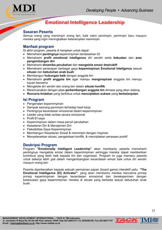MANAGEMENT DEVELOPMENT INTERNATIONAL – TACK & TMI Indonesia
Jl. Jembatan III Raya No 36 AA-AB Pluit Jakarta 14440 Telp (021)6681571-72, 6630484-85, Fax (021)6617157
Email : training@mditack.co.id, http://www.mditak.co.id
Emotional Intelligence Leadership
Sasaran Peserta
Semua orang yang memimpin orang lain, baik calon pemimpin, pemimpin baru maupun
mereka yang ingin meningkatkan keterampilan memimpin
Manfaat program
Di akhir program, peserta di harapkan untuk dapat :
• Memahami pentingnya kepemimpinan berdasarkan EI
• Memahami profil emotional intelligence diri sendiri serta kekuatan dan area
pengembangan diri
• Memahami dinamika perubahan dan mengelola emosi destruktif
• Memahami penerapan berbagai gaya kepemimpinan Emotional Inteligence sesuai
situasi dan kebutuhan anak buah
• Membangun hubungan baik dengan anggota tim
• Memahami profil anggota tim agar mampu menginspirasi anggota tim menuju
tujuan bersama
• Mengelola diri sendiri dan orang lain dalam situasi konflik
• Merencanakan dengan jelas perkembangan anggota tim dimasa yang akan datang
• Rencana tindakan yang berfokus untuk menciptakan sukses yang berkelanjutan
Isi Program
• Pengenalan kepemimpinan
• Dampak seorang pemimpin terhadap hasil kerja
• Pentingnya kecerdasan emosional dalam kepemimpinan
• Leader yang tidak cerdas secara emosional
• Profil EI saya
• Kepemimpinan dalam masa penuh perubahan
• Kesadaran Diri & Manajemen Diri
• Fleksibilitas Gaya Kepemimpinan
• Membangun Kesadaran Sosial & memimpin dengan inspirasi
• Menyelaraskan situasi, pengelolaan konflik, & menciptakan perasaan positif
Deskripsi Program
Program "Emotionally Intelligent Leadership" akan membantu peserta memahami
pentingnya mengelola emosi dalam kepemimpinan sehingga mereka dapat memberikan
kontribusi yang lebih baik kepada tim dan organisasi. Program ini juga memacu peserta
untuk bekerja lebih giat dalam mengembangkan kecerdasan emosi baik untuk diri sendiri
maupun orang lain.
Peserta diperkenalkan kepada sebuah permainan papan (board game) interaktif yaitu “The
Emotional Intelligence (EI) Activator”, yang akan membantu mereka mencerna prinsip
prinsip kepemimpinan dengan kecerdasan emosional dan bereksperimen dengan
kesesuaian gaya kepemimpinan mereka di situasi yang berbeda sesuai kebutuhan anak
buah.
23
 