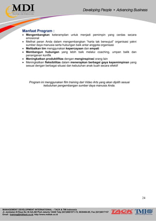 MANAGEMENT DEVELOPMENT INTERNATIONAL – TACK & TMI Indonesia
Jl. Jembatan III Raya No 36 AA-AB Pluit Jakarta 14440 Telp (021)6681571-72, 6630484-85, Fax (021)6617157
Email : training@mditack.co.id, http://www.mditak.co.id
Manfaat Program :
• Mengembangkan keterampilan untuk menjadi pemimpin yang cerdas secara
emosional
• Melihat peran Anda dalam mengembangkan “harta tak berwujud” organisasi yakni
sumber daya manusia serta hubungan baik antar anggota organisasi
• Melibatkan tim menggunakan kepercayaan dan empati
• Membangun hubungan yang lebih baik melalui coaching, umpan balik dan
penanganan konflik
• Meningkatkan produktifitas dengan menginspirasi orang lain
• Meningkatkan fleksibilitas dalam menerapkan berbagai gaya kepemimpinan yang
sesuai dengan berbagai situasi dan kebutuhan anak buah secara efektif
Program ini menggunakan film training dari Video Arts yang akan dipilih sesuai
kebutuhan pengembangan sumber daya manusia Anda.
24
 