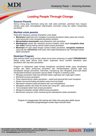 MANAGEMENT DEVELOPMENT INTERNATIONAL – TACK & TMI Indonesia
Jl. Jembatan III Raya No 36 AA-AB Pluit Jakarta 14440 Telp (021)6681571-72, 6630484-85, Fax (021)6617157
Email : training@mditack.co.id, http://www.mditak.co.id
Leading People Through Change
Sasaran Peserta
Semua orang yang memimpin orang lain, baik calon pemimpin, pemimpin baru maupun
mereka yang ingin meningkatkan keterampilan memimpin orang lain dalam menghadapi
perubahan
Manfaat untuk peserta:
Pada akhir lokakarya, peserta diharapkan untuk dapat:
• Memahami bagaimana dan mengapa munculnya perubahan dalam pasar dan industri
serta kebutuhan untuk mengelola perubahan tersebut
• Memanfaatkan kesempatan yang ditawarkan oleh perubahan
• Mendiagnosa situasi dan membuat rencana tindakan untuk dapat mengelola sikap
dan reaksi masing-masing individu dalam proses perubahan
• Memimpin tim agar dapat dengan sukses melalui perubahan, mengelola resistensi
yang ada dan memotivasi anak buah untuk dapat bekerjasama dan mencapai sukses
dalam perubahan
Deskripsi Program
Satu-satunya faktor yang konstan dalam dunia bisnis sekarang ini adalah PERUBAHAN!!!
Setiap orang pada semua level dalam organisasi harus memiliki kesadaran akan
perubahan dan siap akan perubahan.
Program ini didasarkan pada konsep manajemen perubahan Kotter yang menjelaskan
sumber dan faktor pendorong perubahan dan mempersiapkan peserta agar bisa
beradaptasi dengan perubahan, memimpin, mendukung, dan mengelola anak buah dalam
mengimplementasikan perubahan secara efektif. Program ini berfokus pada:
• Mengapa perubahan tidak bisa dihindari dalam organisasi dan lingkungan modern
• Memahami proses perubahan
• Peran kepemimpinan dalam perubahan – pada level personal dan level manajerial
• Reaksi manusia terhadap perubahan yang umumnya terjadi
• Memahami resistensi pada perubahan dan cara mengelolanya
• Mengelola perilaku dan sikap diri sendiri dan orang lain – gaya yang tepat
• Terus bergerak dalam fase proses perubahan
• Mengkomunikasikan dengan efektif proses perubahan
• Memotivasi orang lain untuk mendukung dan bekerjasama dalam perubahan
Program ini menggunakan film training dari Video Arts yang akan dipilih sesuai
kebutuhan pengembangan sumber daya manusia Anda.
25
 