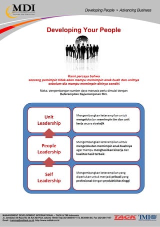 MANAGEMENT DEVELOPMENT INTERNATIONAL – TACK & TMI Indonesia
Jl. Jembatan III Raya No 36 AA-AB Pluit Jakarta 14440 Telp (021)6681571-72, 6630484-85, Fax (021)6617157
Email : training@mditack.co.id, http://www.mditak.co.id
Developing Your People
Kami percaya bahwa
seorang pemimpin tidak akan mampu memimpin anak buah dan unitnya
sebelum dia mampu memimpin dirinya sendiri.
Maka, pengembangan sumber daya manusia perlu dimulai dengan
Keterampilan Kepemimpinan Diri.
 