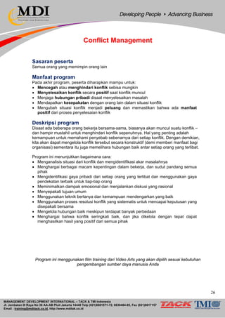 MANAGEMENT DEVELOPMENT INTERNATIONAL – TACK & TMI Indonesia
Jl. Jembatan III Raya No 36 AA-AB Pluit Jakarta 14440 Telp (021)6681571-72, 6630484-85, Fax (021)6617157
Email : training@mditack.co.id, http://www.mditak.co.id
Conflict Management
Sasaran peserta
Semua orang yang memimpin orang lain
Manfaat program
Pada akhir program, peserta diharapkan mampu untuk:
• Mencegah atau menghindari konflik sebisa mungkin
• Menyelesaikan konflik secara positif saat konflik muncul
• Menjaga hubungan pribadi disaat menyelesaikan masalah
• Mendapatkan kesepakatan dengan orang lain dalam situasi konflik
• Mengubah situasi konflik menjadi peluang dan memastikan bahwa ada manfaat
positif dari proses penyelesaian konflik
Deskripsi program
Disaat ada beberapa orang bekerja bersama-sama, biasanya akan muncul suatu konflik –
dan hampir mustahil untuk menghindari konflik sepenuhnya. Hal yang penting adalah
kemampuan untuk memahami penyebab sebenarnya dari setiap konflik. Dengan demikian,
kita akan dapat mengelola konflik tersebut secara konstruktif (demi memberi manfaat bagi
organisasi) sementara itu juga memelihara hubungan baik antar setiap orang yang terlibat.
Program ini menunjukkan bagaimana cara:
• Menganalisis situasi dari konflik dan mengidentifikasi akar masalahnya
• Menghargai berbagai macam kepentingan dalam bekerja, dan sudut pandang semua
pihak
• Mengidentifikasi gaya pribadi dari setiap orang yang terlibat dan menggunakan gaya
pendekatan terbaik untuk tiap-tiap orang
• Meminimalkan dampak emosional dan menjalankan diskusi yang rasional
• Menyepakati tujuan umum
• Menggunakan teknik bertanya dan kemampuan mendengarkan yang baik
• Menggunakan proses resolusi konflik yang sistematis untuk mencapai keputusan yang
disepakati bersama
• Mengelola hubungan baik meskipun terdapat banyak perbedaan
• Menghargai bahwa konflik seringkali baik, dan jika dikelola dengan tepat dapat
menghasilkan hasil yang positif dari semua pihak
Program ini menggunakan film training dari Video Arts yang akan dipilih sesuai kebutuhan
pengembangan sumber daya manusia Anda
26
 