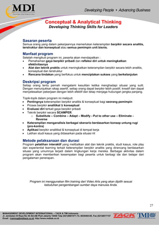 MANAGEMENT DEVELOPMENT INTERNATIONAL – TACK & TMI Indonesia
Jl. Jembatan III Raya No 36 AA-AB Pluit Jakarta 14440 Telp (021)6681571-72, 6630484-85, Fax (021)6617157
Email : training@mditack.co.id, http://www.mditak.co.id
Conceptual & Analytical Thinking
Developing Thinking Skills for Leaders
Sasaran peserta
Semua orang yang dalam pekerjaannya memerlukan keterampilan berpikir secara analitis,
terstruktur dan konseptual atau semua pemimpin unit bisnis.
Manfaat program
Setelah mengikuti program ini, peserta akan mendapatkan :
• Pemahaman gaya berpikir pribadi dan refleksi diri untuk meningkatkan
efektivitasnya
• Alat dan teknik praktis untuk meningkatkan keterampilan berpikir secara lebih analitis,
konseptual dan terstruktur
• Rencana tindakan yang berfokus untuk menciptakan sukses yang berkelanjutan
Deskripsi program
Setiap orang tentu pernah mengalami kesulitan ketika menghadapi situasi yang sulit.
Dengan menunjukkan sikap asertif, setiap orang dapat berpikir lebih positif, kreatif dan dapat
menyelesaikan pekerjaan dengan lebih efektif dan tetap menjaga hubungan jangka panjang.
Topik-topik dalam program ini meliputi:
• Pentingnya keterampilan berpikir analitis & konseptual bagi seorang pemimpin
• Proses berpikir analitikal & konseptual
• Evaluasi diri terkait gaya berpikir pribadi
• Teknik berpikir secara SCAMPER:
o Substitute – Combine – Adapt – Modify - Put to other use – Eliminate -
Reverse
• Keterampilan menganalisis berbagai skenario berdasarkan konsep untung rugi
(pro-kontra)
• Aplikasi berpikir analitikal & konseptual di tempat kerja
• Latihan studi kasus yang didasarkan pada situasi riil
Metode pelaksanaan dan durasi
Program pelatihan interaktif yang melibatkan alat dan teknik praktis, studi kasus, role play
dan experiential learning terkait keterampilan berpikir analitis yang dirancang berdasarkan
situasi yang umumnya terjadi dalam lingkungan kerja mereka. Berbagai aktivitas dalam
program akan memberikan kesempatan bagi peserta untuk berbagi ide dan belajar dari
pengalaman penerapan.
Program ini menggunakan film training dari Video Arts yang akan dipilih sesuai
kebutuhan pengembangan sumber daya manusia Anda.
27
 