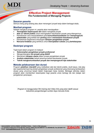MANAGEMENT DEVELOPMENT INTERNATIONAL – TACK & TMI Indonesia
Jl. Jembatan III Raya No 36 AA-AB Pluit Jakarta 14440 Telp (021)6681571-72, 6630484-85, Fax (021)6617157
Email : training@mditack.co.id, http://www.mditak.co.id
Effective Project Management
The Fundamentals of Managing Projects
Sasaran peserta
Semua orang yang sedang atau akan menangani proyek kerja dalam berbagai skala.
Manfaat program
Setelah mengikuti program ini, peserta akan mendapatkan :
• Peningkatan kepercayaan diri dalam mengelola proyek
• Alat dan teknik praktis untuk meningkatkan kesuksesan proyek yang ditanganinya
• Pemahaman cara mempraktekkan pola komunikasi/sosialisasi dan mempengaruhi
stakeholder yang terlibat dan penting dalam menentukan kesuksesan proyek
• Pemahaman bagaimana menangani tahapan pengelolaan proyek
• Rencana tindakan yang berfokus untuk menciptakan sukses yang berkelanjutan
Deskripsi program
Topik-topik dalam program ini meliputi:
• Keterampilan pengelolaan proyek profesional
• Mengembangkan tim proyek yang efektif
• Memahami tahapan utama dalam proses pengelolaan proyek
• Analisis stakeholder terkait perannya terkait kesuksesan proyek
• Teknik mengkomunikasikan proyek dan mempengaruhi tipe stakeholder
Metode pelaksanaan dan durasi
Program pelatihan interaktif yang melibatkan alat dan teknik praktis, studi kasus, role play
dan experiential learning terkait pengelolaan proyek profesional yang dirancang berdasarkan
situasi yang umumnya terjadi dalam lingkungan kerja mereka. Berbagai aktivitas dalam
program akan memberikan kesempatan bagi peserta untuk berbagi ide dan belajar dari
pengalaman penerapan.
Program ini menggunakan film training dari Video Arts yang akan dipilih sesuai
kebutuhan pengembangan sumber daya manusia Anda.
28
 