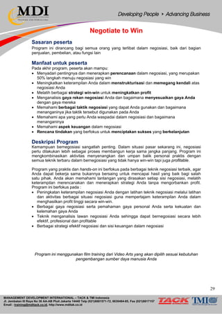 MANAGEMENT DEVELOPMENT INTERNATIONAL – TACK & TMI Indonesia
Jl. Jembatan III Raya No 36 AA-AB Pluit Jakarta 14440 Telp (021)6681571-72, 6630484-85, Fax (021)6617157
Email : training@mditack.co.id, http://www.mditak.co.id
Negotiate to Win
Sasaran peserta
Program ini dirancang bagi semua orang yang terlibat dalam negosiasi, baik dari bagian
penjualan, pembelian, atau fungsi lain
Manfaat untuk peserta
Pada akhir program, peserta akan mampu:
• Menyadari pentingnya dan menerapkan perencanaan dalam negosiasi, yang merupakan
50% langkah menuju negosiasi yang win
• Meningkatkan keterampilan Anda dalam menstrukturisasi dan memegang kendali atas
negosiasi Anda
• Melatih berbagai strategi win-win untuk meningkatkan profit
• Menganalisis gaya rekan negosiasi Anda dan bagaimana menyesuaikan gaya Anda
dengan gaya mereka
• Memahami berbagai taktik negosiasi yang dapat Anda gunakan dan bagaimana
menanganinya jika taktik tersebut digunakan pada Anda
• Memahami apa yang perlu Anda waspadai dalam negosiasi dan bagaimana
menanganinya
• Memahami aspek keuangan dalam negosiasi
• Rencana tindakan yang berfokus untuk menciptakan sukses yang berkelanjutan
Deskripsi Program
Kemampuan bernegosiasi sangatlah penting. Dalam situasi pasar sekarang ini, negosiasi
perlu dilakukan lebih sebagai proses membangun kerja sama jangka panjang. Program ini
mengkombinasikan aktivitas menyenangkan dan umpan balik personal praktis dengan
semua teknik terbaru dalam bernegosiasi yang tidak hanya win-win tapi juga profitable.
Program yang praktis dan hands-on ini berfokus pada berbagai teknik negosiasi terbaik, agar
Anda dapat bekerja sama bukannya bersaing untuk mencapai hasil yang baik bagi salah
satu pihak. Anda akan memahami tantangan yang dirasakan setiap sisi negosiasi, melatih
keterampilan merencanakan dan menerapkan strategi Anda tanpa mengorbankan profit.
Program ini berfokus pada :
• Peningkatan keterampilan negosiasi Anda dengan latihan teknik negosiasi melalui latihan
dan aktivitas berbagai situasi negosiasi guna mempertajam keterampilan Anda dalam
menghasilkan profit tinggi secara win-win.
• Berbagai gaya negosiasi serta pemahaman gaya personal Anda serta kekuatan dan
kelemahan gaya Anda
• Teknik menganalisis lawan negosiasi Anda sehingga dapat bernegosiasi secara lebih
efektif, profesional dan profitable
• Berbagai strategi efektif negosiasi dan sisi keuangan dalam negosiasi
Program ini menggunakan film training dari Video Arts yang akan dipilih sesuai kebutuhan
pengembangan sumber daya manusia Anda
29
 