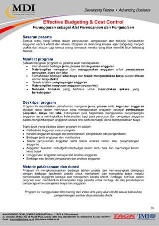 MANAGEMENT DEVELOPMENT INTERNATIONAL – TACK & TMI Indonesia
Jl. Jembatan III Raya No 36 AA-AB Pluit Jakarta 14440 Telp (021)6681571-72, 6630484-85, Fax (021)6617157
Email : training@mditack.co.id, http://www.mditak.co.id
Effective Budgeting & Cost Control
Peranggaran sebagai Alat Perencanaan dan Pengelolaan
Sasaran peserta
Semua orang yang terlibat dalam penyusunan, pengawasan dan bekerja berdasarkan
anggaran secara efektif dan efisien. Program ini dirancang khusus agar budgeting menjadi
praktis dan mudah bagi semua orang, termasuk mereka yang tidak memiliki latar belakang
finance.
Manfaat program
Setelah mengikuti program ini, peserta akan mendapatkan :
• Pemahaman berbagai jenis, proses dan kegunaan anggaran
• Keterampilan menyusun dan menggunakan anggaran untuk perencanaan
penjualan, biaya dan laba
• Pemahaman berbagai sifat biaya dan teknik mengendalikan biaya secara efisien
namun tetap efektif
• Teknik analisis penyimpangan anggaran
• Keterampilan menyusun anggaran secara rinci
• Rencana tindakan yang berfokus untuk menciptakan sukses yang
berkelanjutan
Deskripsi program
Program ini memberikan pemahaman mengenai jenis, proses serta kegunaan anggaran
sebagai dasar dalam menyusun serta menggunakan anggaran sebagai perencanaan
penjualan, biaya dan laba. Ditunjukkan pula bagaimana menganalisis penyimpangan
anggaran serta meningkatkan keterampilan bagi para penyusun dan pengawas anggaran
dalam mengembangkan anggaran secara rinci serta berbagai teknik mengendalikan biaya.
Topik-topik yang dibahas dalam program ini adalah:
• Perbedaan anggaran versus proyeksi
• Konsep anggaran sebagai alat perencanaan, pengelolaan dan pengendalian
• Berbagai jenis anggaran dan manfaatnya
• Teknik penyusunan anggaran serta teknik analisis varian atau penyimpangan
anggaran
• Anggaran fleksibel: onbudget/underbudget belum tentu baik dan overbudget belum
tentu buruk
• Penggunaan anggaran sebagai alat analisis anggaran
• Berbagai sesi latihan penyusunan dan analisis anggaran
Metode pelaksanaan dan durasi
Program ini mengkombinasikan berbagai latihan praktis dan menyenangkan dilengkapi
dengan berbagai tips/teknik praktis untuk memahami dan mengelola biaya melalui
pemanfaatan anggaran sebagai alat manajemen secara efektif. Berbagai aktivitas dalam
program akan memberikan kesempatan bagi peserta untuk berbagi ide dan pembelajaran
dari pengalaman mengelola biaya dan anggaran.
Program ini menggunakan film training dari Video Arts yang akan dipilih sesuai kebutuhan
pengembangan sumber daya manusia Anda
30
 