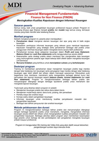MANAGEMENT DEVELOPMENT INTERNATIONAL – TACK & TMI Indonesia
Jl. Jembatan III Raya No 36 AA-AB Pluit Jakarta 14440 Telp (021)6681571-72, 6630484-85, Fax (021)6617157
Email : training@mditack.co.id, http://www.mditak.co.id
Financial Management Fundamentals
Finance for Non Finance (FINON)
Meningkatkan Kualitas Keputusan dengan Informasi Keuangan
Sasaran peserta
Semua orang, baik untuk pengelolaan keuangan profesional maupun pribadi. Program ini
dirancang khusus agar finance menjadi praktis dan mudah bagi semua orang, termasuk
mereka yang tidak memiliki latar belakang finance.
Manfaat program
Setelah mengikuti program ini, peserta akan mendapatkan :
• Pemahaman dasar mengenai elemen keuangan dan apa yang ada di balik angka
keuangan
• Kesadaran pentingnya informasi keuangan yang relevan guna membuat keputusan-
keputusan manajemen yang strategis serta pemahaman berbagai alat praktis untuk
penggunaan informasi keuangan dalam mengelola bisnis secara lebih profesional
• Pemahaman konsep dasar pelaporan keuangan dalam Profit and Loss Statement,
Balance Sheet dan cash flow statements serta menggunakannya secara efektif
• Keterampilan serta strategi praktis dalam membaca dan menganalisis data keuangan
yang memungkinkan peserta agar dapat bekerja lebih efektif dalam mengelola keuangan
unit bisnisnya
• Rencana tindakan yang berfokus untuk menciptakan sukses yang berkelanjutan
Deskripsi program
Training ini memberikan pemahaman dasar manajemen keuangan praktis bagi mereka
dengan latar belakang non keuangan serta penyegaran bagi mereka dengan latar belakang
keuangan agar lebih efektif dan efisien dalam mencapai sasarannya. Ditunjukkan pula
bagaimana cara membaca, memahami serta menganalisis berbagai elemen kunci dari
pernyataan dan laporan keuangan seperti balance sheets, income statements dan cash
flow statements. Program ini mengkombinasikan berbagai latihan praktis dan
menyenangkan dilengkapi dengan berbagai tips/teknik praktis untuk memahami dan
mengelola laporan keuangan.
Topik-topik yang dibahas dalam program ini adalah:
• Manajemen keuangan praktis dan siklus dana dalam bisnis
• Manajemen modal kerja utama: dana tunai, piutang, dan persediaan
• Perilaku biaya dan analisis biaya
• Konsep waktu dalam pengelolaan keuangan
• Informasi keuangan untuk mendukung kualitas penyelesaian masalah dan
pengambilan keputusan
• Berbagai sesi latihan penyusunan dan analisis keuangan
Metode pelaksanaan dan durasi
Program ini mengkombinasikan berbagai latihan praktis dan menyenangkan dilengkapi
dengan berbagai tips/teknik praktis untuk memahami, mengelola, menganalisis informasi
keuangan secara efektif dan efisien untuk mengingkatkan kualitas penyelesian masalah dan
pengambilan keputusan. Berbagai aktivitas dalam program akan memberikan kesempatan
bagi peserta untuk berbagi ide dan pembelajaran dari pengalaman mengelola keuangan
pribadi maupun profesional.
Program ini menggunakan film training dari Video Arts yang akan dipilih sesuai kebutuhan
pengembangan sumber daya manusia Anda
31
 