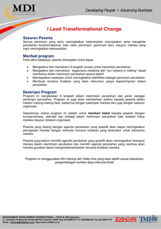 MANAGEMENT DEVELOPMENT INTERNATIONAL – TACK & TMI Indonesia
Jl. Jembatan III Raya No 36 AA-AB Pluit Jakarta 14440 Telp (021)6681571-72, 6630484-85, Fax (021)6617157
Email : training@mditack.co.id, http://www.mditak.co.id
I Lead Transformational Change
Sasaran Peserta
Semua pemimpin yang perlu meningkatkan keterampilan menciptakan serta mengelola
perubahan transformasional, baik calon pemimpin, pemimpin baru maupun mereka yang
ingin meningkatkan keterampilan.
Manfaat program:
Pada akhir lokakarya, peserta diharapkan untuk dapat :
• Mengetahui dan memahami 8 langkah proses untuk memimpin perubahan
• Mengetahui dan memahami bagaimana metafora dari “our iceberg is melting” dapat
membantu dalam memimpin perubahan secara efektif
• Mendapatkan wawasan untuk meningkatkan efektifitas sebagai pemimpin perubahan
• Membuat rencana tindakan yang akan menuntun upaya kepemimpinan dalam
perubahan
Deskripsi Program
Program ini menjelaskan 8 langkah dalam memimpin perubahan dan peran sebagai
pemimpin perubahan. Program ini juga akan memberikan arahan kepada peserta dalam
melalui masing-masing fase, kaitannya dengan pekerjaan mereka dan juga dengan sasaran
organisasi.
Sasarannya utama program ini adalah untuk memberi bekal kepada peserta dengan
konsep-konsep, alat-alat dan strategi dalam memimpin perubahan baik didalam hidup
mereka maupun didalam organisasi.
Peserta yang datang dengan agenda perubahan yang spesifik akan dapat meningkatkan
pencapaian mereka dengan memulai rencana tindakan yang terstruktur untuk memandu
mereka.
Peserta yang belum memiliki agenda perubahan yang spesifik akan meningkatkan kesiapan
mereka dalam memimpin perubahan dan memilih agenda perubahan yang nantinya akan
mereka gunakan dalam mengimplementasikan rencana tindakan mereka.
Program ini menggunakan film training dari Video Arts yang akan dipilih sesuai kebutuhan
pengembangan sumber daya manusia Anda
32
 