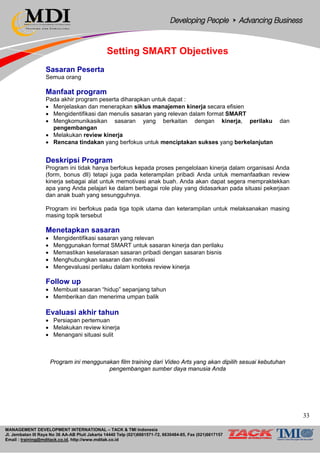 MANAGEMENT DEVELOPMENT INTERNATIONAL – TACK & TMI Indonesia
Jl. Jembatan III Raya No 36 AA-AB Pluit Jakarta 14440 Telp (021)6681571-72, 6630484-85, Fax (021)6617157
Email : training@mditack.co.id, http://www.mditak.co.id
Setting SMART Objectives
Sasaran Peserta
Semua orang
Manfaat program
Pada akhir program peserta diharapkan untuk dapat :
• Menjelaskan dan menerapkan siklus manajemen kinerja secara efisien
• Mengidentifikasi dan menulis sasaran yang relevan dalam format SMART
• Mengkomunikasikan sasaran yang berkaitan dengan kinerja, perilaku dan
pengembangan
• Melakukan review kinerja
• Rencana tindakan yang berfokus untuk menciptakan sukses yang berkelanjutan
Deskripsi Program
Program ini tidak hanya berfokus kepada proses pengelolaan kinerja dalam organisasi Anda
(form, bonus dll) tetapi juga pada keterampilan pribadi Anda untuk memanfaatkan review
kinerja sebagai alat untuk memotivasi anak buah. Anda akan dapat segera mempraktekkan
apa yang Anda pelajari ke dalam berbagai role play yang didasarkan pada situasi pekerjaan
dan anak buah yang sesungguhnya.
Program ini berfokus pada tiga topik utama dan keterampilan untuk melaksanakan masing
masing topik tersebut
Menetapkan sasaran
• Mengidentifikasi sasaran yang relevan
• Menggunakan format SMART untuk sasaran kinerja dan perilaku
• Memastikan keselarasan sasaran pribadi dengan sasaran bisnis
• Menghubungkan sasaran dan motivasi
• Mengevaluasi perilaku dalam konteks review kinerja
Follow up
• Membuat sasaran “hidup” sepanjang tahun
• Memberikan dan menerima umpan balik
Evaluasi akhir tahun
• Persiapan pertemuan
• Melakukan review kinerja
• Menangani situasi sulit
Program ini menggunakan film training dari Video Arts yang akan dipilih sesuai kebutuhan
pengembangan sumber daya manusia Anda
33
 