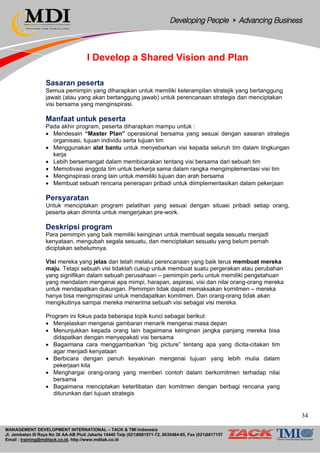 MANAGEMENT DEVELOPMENT INTERNATIONAL – TACK & TMI Indonesia
Jl. Jembatan III Raya No 36 AA-AB Pluit Jakarta 14440 Telp (021)6681571-72, 6630484-85, Fax (021)6617157
Email : training@mditack.co.id, http://www.mditak.co.id
I Develop a Shared Vision and Plan
Sasaran peserta
Semua pemimpin yang diharapkan untuk memiliki keterampilan stratejik yang bertanggung
jawab (atau yang akan bertanggung jawab) untuk perencanaan strategis dan menciptakan
visi bersama yang menginspirasi.
Manfaat untuk peserta
Pada akhir program, peserta diharapkan mampu untuk :
• Mendesain “Master Plan” operasional bersama yang sesuai dengan sasaran strategis
organisasi, tujuan individu serta tujuan tim
• Menggunakan alat bantu untuk menyebarkan visi kepada seluruh tim dalam lingkungan
kerja
• Lebih bersemangat dalam membicarakan tentang visi bersama dari sebuah tim
• Memotivasi anggota tim untuk berkerja sama dalam rangka mengimplementasi visi tim
• Menginspirasi orang lain untuk memiliki tujuan dan arah bersama
• Membuat sebuah rencana penerapan pribadi untuk diimplementasikan dalam pekerjaan
Persyaratan
Untuk menciptakan program pelatihan yang sesuai dengan situasi pribadi setiap orang,
peserta akan diminta untuk mengerjakan pre-work.
Deskripsi program
Para pemimpin yang baik memiliki keinginan untuk membuat segala sesuatu menjadi
kenyataan, mengubah segala sesuatu, dan menciptakan sesuatu yang belum pernah
diciptakan sebelumnya.
Visi mereka yang jelas dan telah melalui perencanaan yang baik terus membuat mereka
maju. Tetapi sebuah visi tidaklah cukup untuk membuat suatu pergerakan atau perubahan
yang signifikan dalam sebuah perusahaan – pemimpin perlu untuk memiliki pengetahuan
yang mendalam mengenai apa mimpi, harapan, aspirasi, visi dan nilai orang-orang mereka
untuk mendapatkan dukungan. Pemimpin tidak dapat memaksakan komitmen – mereka
hanya bisa menginspirasi untuk mendapatkan komitmen. Dan orang-orang tidak akan
mengikutinya sampai mereka menerima sebuah visi sebagai visi mereka.
Program ini fokus pada beberapa topik kunci sebagai berikut:
• Menjelaskan mengenai gambaran menarik mengenai masa depan
• Menunjukkan kepada orang lain bagaimana keinginan jangka panjang mereka bisa
didapatkan dengan menyepakati visi bersama
• Bagaimana cara menggambarkan “big picture” tentang apa yang dicita-citakan tim
agar menjadi kenyataan
• Berbicara dengan penuh keyakinan mengenai tujuan yang lebih mulia dalam
pekerjaan kita
• Menghargai orang-orang yang memberi contoh dalam berkomitmen terhadap nilai
bersama
• Bagaimana menciptakan keterlibatan dan komitmen dengan berbagi rencana yang
diturunkan dari tujuan strategis
34
 
