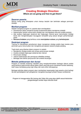 MANAGEMENT DEVELOPMENT INTERNATIONAL – TACK & TMI Indonesia
Jl. Jembatan III Raya No 36 AA-AB Pluit Jakarta 14440 Telp (021)6681571-72, 6630484-85, Fax (021)6617157
Email : training@mditack.co.id, http://www.mditak.co.id
Creating Strategic Direction
Where are we going and how to get there?
Sasaran peserta
Semua orang yang diharapkan untuk mampu berpikir dan bertindak sebagai pemimpin
stratejik.
Manfaat program
Setelah mengikuti program ini, peserta akan mendapatkan :
• Pemahaman dasar mengenai konsep fundamental dalam manajemen stratejik
• Keterampilan berpikir secara lebih stratejik dan meningkatkan pola pikir jangka panjang
• Alat analisis lingkungan eksternal dan lingkungan internal guna merumuskan strategi
bisnis dan mengembangkan keunggulan kompetitif yang sesuai dengan perkembangan
pasar
• Rencana tindakan yang berfokus untuk menciptakan sukses yang berkelanjutan
Deskripsi program
Training ini memberikan pemahaman dasar manajemen strategi praktis bagi mereka para
pemimpin guna merumuskan dan mengelola pencapaian sasaran jangka panjang.
Topik-topik yang dibahas dalam program ini adalah:
• Manajemen strategi praktis dan proses perencanaan stratejik
• Analisis stratejik lingkungan eksternal dan internal
• Perumusan strategi
• Teknik implementasi dan peninjauan efektifitas strategi
• Berbagai sesi latihan penyusunan dan analisis keuangan
Metode pelaksanaan dan durasi
Program ini bersifat workshop interaktif yang mengkombinasikan berbagai diskusi praktis
yang berfokus pada kondisi aktual dalam pasar yang ada guna memahami kondisi sekarang,
arah masa mendatang yang ingin dituju dan cara untuk mencapainya.
Berbagai aktivitas dalam program akan memberikan kesempatan bagi peserta untuk berbagi
ide dan pembelajaran dari pengalaman mengelola keuangan pribadi maupun profesional.
Program ini menggunakan film training dari Video Arts yang akan dipilih sesuai kebutuhan
pengembangan sumber daya manusia Anda
36
 