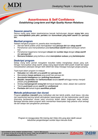 MANAGEMENT DEVELOPMENT INTERNATIONAL – TACK & TMI Indonesia
Jl. Jembatan III Raya No 36 AA-AB Pluit Jakarta 14440 Telp (021)6681571-72, 6630484-85, Fax (021)6617157
Email : training@mditack.co.id, http://www.mditak.co.id
Assertiveness & Self Confidence
Establishing Long-term and High Quality Human Relations
Sasaran peserta
Semua orang yang dalam kesehariannya banyak berhubungan dengan orang lain yang
perlu meningkatkan pola pikir, perilaku dan komunikasi yang lebih asertif dan percaya
diri.
Manfaat program
Setelah mengikuti program ini, peserta akan mendapatkan :
• Alat dan teknik praktis untuk meningkatkan rasa percaya diri dan sikap asertif
• Pemahaman cara mempraktekkan pola komunikasi asertif dalam kehidupan sehari-
hari
• Pemahaman bagaimana menangani situasi dan sumber daya dengan sikap asertif
dan percaya diri
• Rencana tindakan yang berfokus untuk menciptakan sukses yang berkelanjutan
Deskripsi program
Setiap orang tentu pernah mengalami kesulitan ketika menghadapi situasi yang sulit.
Dengan menunjukkan sikap asertif, setiap orang dapat berpikir lebih positif, kreatif dan dapat
menyelesaikan pekerjaan dengan lebih efektif dan tetap menjaga hubungan jangka panjang.
Topik-topik dalam program ini meliputi:
• Kekuatan dari citra diri yang positif dan percaya diri
• Menciptakan kesan pertama yang positif dan percaya diri
• Successful Intelligence dan psikologi kesuksesan
• Berpikir, berperilaku dan berkomunikasi secara asertif sehingga mampu menjadi
pribadi yang profesional
• Strategi mempengaruhi orang lain termasuk bawahan, rekan, atasan dan customer
• Teknik push-back secara asertif dan profesional
• Penilaian diri terkait tingkat asertifitas pribadi
Metode pelaksanaan dan durasi
Program pelatihan interaktif yang melibatkan alat dan teknik praktis, studi kasus, role play
dan experiential learning terkait peningkatan kepercayaan diri dan keterampilan asertif yang
dirancang berdasarkan situasi yang umumnya terjadi dalam lingkungan kerja mereka.
Berbagai aktivitas dalam program akan memberikan kesempatan bagi peserta untuk berbagi
ide dan belajar dari pengalaman penerapan.
Program ini menggunakan film training dari Video Arts yang akan dipilih sesuai
kebutuhan pengembangan sumber daya manusia Anda.
1
 