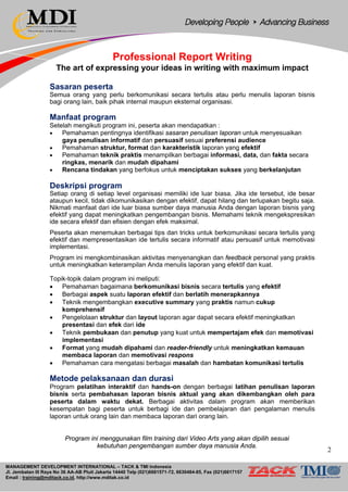 MANAGEMENT DEVELOPMENT INTERNATIONAL – TACK & TMI Indonesia
Jl. Jembatan III Raya No 36 AA-AB Pluit Jakarta 14440 Telp (021)6681571-72, 6630484-85, Fax (021)6617157
Email : training@mditack.co.id, http://www.mditak.co.id
Professional Report Writing
The art of expressing your ideas in writing with maximum impact
Sasaran peserta
Semua orang yang perlu berkomunikasi secara tertulis atau perlu menulis laporan bisnis
bagi orang lain, baik pihak internal maupun eksternal organisasi.
Manfaat program
Setelah mengikuti program ini, peserta akan mendapatkan :
• Pemahaman pentingnya identifikasi sasaran penulisan laporan untuk menyesuaikan
gaya penulisan informatif dan persuasif sesuai preferensi audience
• Pemahaman struktur, format dan karakteristik laporan yang efektif
• Pemahaman teknik praktis menampilkan berbagai informasi, data, dan fakta secara
ringkas, menarik dan mudah dipahami
• Rencana tindakan yang berfokus untuk menciptakan sukses yang berkelanjutan
Deskripsi program
Setiap orang di setiap level organisasi memiliki ide luar biasa. Jika ide tersebut, ide besar
ataupun kecil, tidak dikomunikasikan dengan efektif, dapat hilang dan terlupakan begitu saja.
Nikmati manfaat dari ide luar biasa sumber daya manusia Anda dengan laporan bisnis yang
efektif yang dapat meningkatkan pengembangan bisnis. Memahami teknik mengekspresikan
ide secara efektif dan efisien dengan efek maksimal.
Peserta akan menemukan berbagai tips dan tricks untuk berkomunikasi secara tertulis yang
efektif dan mempresentasikan ide tertulis secara informatif atau persuasif untuk memotivasi
implementasi.
Program ini mengkombinasikan aktivitas menyenangkan dan feedback personal yang praktis
untuk meningkatkan keterampilan Anda menulis laporan yang efektif dan kuat.
Topik-topik dalam program ini meliputi:
• Pemahaman bagaimana berkomunikasi bisnis secara tertulis yang efektif
• Berbagai aspek suatu laporan efektif dan berlatih menerapkannya
• Teknik mengembangkan executive summary yang praktis namun cukup
komprehensif
• Pengelolaan struktur dan layout laporan agar dapat secara efektif meningkatkan
presentasi dan efek dari ide
• Teknik pembukaan dan penutup yang kuat untuk mempertajam efek dan memotivasi
implementasi
• Format yang mudah dipahami dan reader-friendly untuk meningkatkan kemauan
membaca laporan dan memotivasi respons
• Pemahaman cara mengatasi berbagai masalah dan hambatan komunikasi tertulis
Metode pelaksanaan dan durasi
Program pelatihan interaktif dan hands-on dengan berbagai latihan penulisan laporan
bisnis serta pembahasan laporan bisnis aktual yang akan dikembangkan oleh para
peserta dalam waktu dekat. Berbagai aktivitas dalam program akan memberikan
kesempatan bagi peserta untuk berbagi ide dan pembelajaran dari pengalaman menulis
laporan untuk orang lain dan membaca laporan dari orang lain.
Program ini menggunakan film training dari Video Arts yang akan dipilih sesuai
kebutuhan pengembangan sumber daya manusia Anda.
2
 