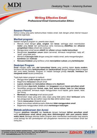 MANAGEMENT DEVELOPMENT INTERNATIONAL – TACK & TMI Indonesia
Jl. Jembatan III Raya No 36 AA-AB Pluit Jakarta 14440 Telp (021)6681571-72, 6630484-85, Fax (021)6617157
Email : training@mditack.co.id, http://www.mditak.co.id
Writing Effective Email
Professional Email Communication Ethics
Sasaran Peserta
Semua orang yang perlu berkomunikasi melalui email, baik dengan pihak internal maupun
eksternal organisasi.
Manfaat program:
Setelah mengikuti program ini, peserta akan dapat :
• Menulis email dengan jelas, singkat, dan benar, sehingga akan menimbulkan
reaksi yang benar dari pembacanya serta mendukung efektifitas dan efisiensi
pengelolaan inbox pribadi dan orang lain
• Menggunakan email secara efektif dan efisien sebagai media komunikasi
• Menghindari kesalahan umum dalam ber-email, termasuk menghindari ‘reply all”,
‘spam’ yang tidak perlu
• Membina hubungan baik dengan orang lain melalui email, serta mengembangkan
komitmen dan motivasi
• Rencana tindakan yang berfokus untuk menciptakan sukses yang berkelanjutan
Deskripsi Program
Email menjadi salah satu alat komunikasi bisnis yang penting dalam dunia modern,
terutama bila kita perlu berkomunikasi dan berkoordinasi dengan berbagai pihak di negara
dan zona waktu berbeda. Program ini melatih berbagai prinsip menulis, membaca dan
menjawab email secara profesional.
Topik-topik dalam program ini meliputi:
• Menggunakan judul subyek secara efektif
• Bagaimana menyusun sebuah email
• Layout, tampilan dan kemudahan dibaca serta dipahami
• Menimbulkan daya tarik, tindakan, dan tanggapan sesuai tujuan penulisan email
• Sensitifitas penggunaan format, caps, font, warna tulisan, kata dan tata bahasa
yang profesional, termasuk kapan menggunakan huruf kapital, garis bawah, tebal,
dan miring
• Membuka dan menutup email secara positif
• Menentukan siapa yang perlu (atau siapa yang tidak perlu) diberi tembusan serta
tips penggunaan to, cc (carbon copy) dan bcc (blind carbon copy)
• Teknik meneruskan (forward) email
• Kapan komunikasi sebaiknya perlu dilakukan tidak menggunakan email
• Bagaimana menggunakan email untuk membangun hubungan
Metode pelaksanaan dan durasi
Program pelatihan interaktif dan hands-on dengan berbagai latihan penulisan email
serta pembahasan email aktual yang akan dikembangkan oleh para peserta dalam
waktu dekat. Berbagai aktivitas dalam program akan memberikan kesempatan bagi peserta
untuk berbagi ide dan pembelajaran dari pengalaman menerima dan menuliskan email dari
orang lain.
3
 