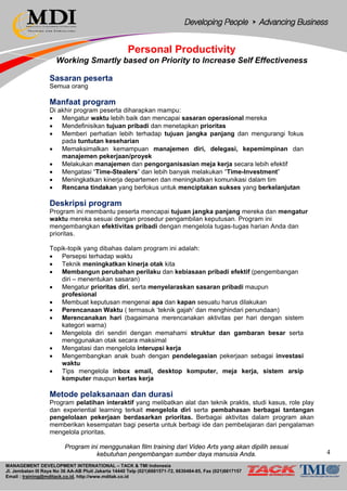MANAGEMENT DEVELOPMENT INTERNATIONAL – TACK & TMI Indonesia
Jl. Jembatan III Raya No 36 AA-AB Pluit Jakarta 14440 Telp (021)6681571-72, 6630484-85, Fax (021)6617157
Email : training@mditack.co.id, http://www.mditak.co.id
Personal Productivity
Working Smartly based on Priority to Increase Self Effectiveness
Sasaran peserta
Semua orang
Manfaat program
Di akhir program peserta diharapkan mampu:
• Mengatur waktu lebih baik dan mencapai sasaran operasional mereka
• Mendefinisikan tujuan pribadi dan menetapkan prioritas
• Memberi perhatian lebih terhadap tujuan jangka panjang dan mengurangi fokus
pada tuntutan keseharian
• Memaksimalkan kemampuan manajemen diri, delegasi, kepemimpinan dan
manajemen pekerjaan/proyek
• Melakukan manajemen dan pengorganisasian meja kerja secara lebih efektif
• Mengatasi “Time-Stealers” dan lebih banyak melakukan “Time-Investment”
• Meningkatkan kinerja departemen dan meningkatkan komunikasi dalam tim
• Rencana tindakan yang berfokus untuk menciptakan sukses yang berkelanjutan
Deskripsi program
Program ini membantu peserta mencapai tujuan jangka panjang mereka dan mengatur
waktu mereka sesuai dengan prosedur pengambilan keputusan. Program ini
mengembangkan efektivitas pribadi dengan mengelola tugas-tugas harian Anda dan
prioritas.
Topik-topik yang dibahas dalam program ini adalah:
• Persepsi terhadap waktu
• Teknik meningkatkan kinerja otak kita
• Membangun perubahan perilaku dan kebiasaan pribadi efektif (pengembangan
diri – menentukan sasaran)
• Mengatur prioritas diri, serta menyelaraskan sasaran pribadi maupun
profesional
• Membuat keputusan mengenai apa dan kapan sesuatu harus dilakukan
• Perencanaan Waktu ( termasuk ‘teknik gajah’ dan menghindari penundaan)
• Merencanakan hari (bagaimana merencanakan aktivitas per hari dengan sistem
kategori warna)
• Mengelola diri sendiri dengan memahami struktur dan gambaran besar serta
menggunakan otak secara maksimal
• Mengatasi dan mengelola interupsi kerja
• Mengembangkan anak buah dengan pendelegasian pekerjaan sebagai investasi
waktu
• Tips mengelola inbox email, desktop komputer, meja kerja, sistem arsip
komputer maupun kertas kerja
Metode pelaksanaan dan durasi
Program pelatihan interaktif yang melibatkan alat dan teknik praktis, studi kasus, role play
dan experiential learning terkait mengelola diri serta pembahasan berbagai tantangan
pengelolaan pekerjaan berdasarkan prioritas. Berbagai aktivitas dalam program akan
memberikan kesempatan bagi peserta untuk berbagi ide dan pembelajaran dari pengalaman
mengelola prioritas.
Program ini menggunakan film training dari Video Arts yang akan dipilih sesuai
kebutuhan pengembangan sumber daya manusia Anda. 4
 