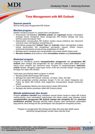 MANAGEMENT DEVELOPMENT INTERNATIONAL – TACK & TMI Indonesia
Jl. Jembatan III Raya No 36 AA-AB Pluit Jakarta 14440 Telp (021)6681571-72, 6630484-85, Fax (021)6617157
Email : training@mditack.co.id, http://www.mditak.co.id
Time Management with MS Outlook
Sasaran peserta
Semua orang yang menggunakan MS Outlook
Manfaat program
Setelah mengikuti program ini, peserta akan mendapatkan :
• Kemampuan meningkatkan efektifitas pribadi dan organisasi dengan menerapkan
berbagai prinsip manajemen dalam penggunaan MS Outlook sebagai alat yang
berfokus pada pencapaian hasil
• Keterampilan menyesuaikan MS Outlook mereka sesuai preferensi dan kebutuhan
individual untuk meningkatkan produktivitas diri
• Optimalisasi penggunaan Outlook Task dan Calendar dalam meningkatkan kualitas
proses perencanaan dan pengelolaan pencapaian sasaran pribadi maupun
profesional berdasarkan prinsip-prinsip pengelolaan diri efektif
• Berbagai teknik mengelola dan mengendalikan komunikasi efektif melalui email
• Rencana tindakan yang berfokus untuk menciptakan sukses yang berkelanjutan
Deskripsi program
Program ini membantu peserta mengoptimalkan penggunaan dan pengelolaan MS
Outlook lebih sebagai alat pengelolaan diri dan pekerjaan secara lebih efektif, bukan
hanya untuk mengirim dan menerima email. Program ini mengembangkan efektivitas
pribadi dengan mengelola tugas-tugas harian Anda dan prioritas dengan menggunakan
berbagai fitur dalam MS Outlook.
Topik-topik yang dibahas dalam program ini adalah:
• Menjadi pribadi efektif dengan MS Outlook
• Berbagai fitur dalam MS Outlook: Calendar, Contacts, Tasks, dan Mail
• Teknik pengelolaan prioritas pekerjaan dengan To Do List, sistem Categorize dan
Follow Up dalam MS Outlook serta bagaimana menyesuaikan dengan kebutuhan
pribadi
• Teknik pengelolaan Meeting dan Appointment melalui MS Outlook
• Berbagai sesi latihan penerapan dalam MS Outlook pribadi
Metode pelaksanaan dan durasi
Program pelatihan interaktif yang melibatkan banyak latihan hands-on dalam MS Outlook
masing-masing untuk menerapkan keterampilan dan teknik praktis yang diberikan terkait
mengoptimalkan penggunaan MS Outlook sebagai alat mengelola diri dan pekerjaan
berdasarkan prioritas. Berbagai aktivitas dalam program akan memberikan kesempatan
bagi peserta untuk berbagi ide dan pembelajaran dari pengalaman mengelola prioritas.
Program ini menggunakan film training dari Video Arts yang akan dipilih sesuai
kebutuhan pengembangan sumber daya manusia Anda.
5
 