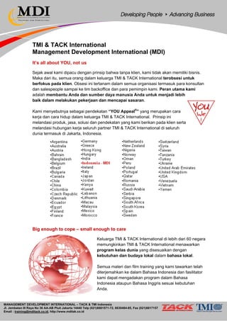 MANAGEMENT DEVELOPMENT INTERNATIONAL – TACK & TMI Indonesia
Jl. Jembatan III Raya No 36 AA-AB Pluit Jakarta 14440 Telp (021)6681571-72, 6630484-85, Fax (021)6617157
Email : training@mditack.co.id, http://www.mditak.co.id
TMI & TACK International
Management Development International (MDI)
It’s all about YOU, not us
Sejak awal kami dipacu dengan prinsip bahwa tanpa klien, kami tidak akan memiliki bisnis.
Maka dari itu, semua orang dalam keluarga TMI & TACK International terobsesi untuk
berfokus pada klien. Obsesi ini tertanam dalam semua organisasi termasuk para konsultan
dan salespeople sampai ke tim backoffice dan para pemimpin kami. Peran utama kami
adalah membantu Anda dan sumber daya manusia Anda untuk menjadi lebih
baik dalam melakukan pekerjaan dan mencapai sasaran.
Kami menyebutnya sebagai pendekatan “YOU Appeal®
” yang merupakan cara
kerja dan cara hidup dalam keluarga TMI & TACK International. Prinsip ini
melandasi produk, jasa, solusi dan pendekatan yang kami berikan pada klien serta
melandasi hubungan kerja seluruh partner TMI & TACK International di seluruh
dunia termasuk di Jakarta, Indonesia.
Big enough to cope – small enough to care
Keluarga TMI & TACK International di lebih dari 60 negara
memungkinkan TMI & TACK International menawarkan
program kelas dunia yang disesuaikan dengan
kebutuhan dan budaya lokal dalam bahasa lokal.
Semua materi dan film training yang kami tawarkan telah
diterjemahkan ke dalam Bahasa Indonesia dan fasilitator
kami dapat mengadakan program dalam Bahasa
Indonesia ataupun Bahasa Inggris sesuai kebutuhan
Anda.
 